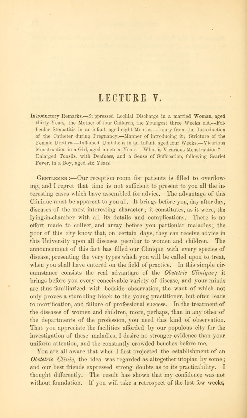 Introductory Remarks.—Si ppressed Lochial Discharge in a married ¥omau, aged thirty Tears, the Mother of four Children, the Youngest three Weeks old.—Fol- licular Stomatitis in an infant, aged eight Months.—Injury from the Introduction of the Catheter during Pregnancy.—Manner of introducing it; Stricture of the Female Urethra.—Inflamed Umbilicus in an Infant, aged four Weeks.—Vicarious Menstruation in a Girl, aged nineteen Years.—What is Vicarious Menstruation ?— Enlarged Tonsils, with Deafness, and a Sense of Suffocation, following Scarlet Fever, in a Boy, aged six Years. Gentlemen :—Our reception room for patients is filled to overflow- ing, and I regret that time is not sufficient to present to you all the in- teresting cases which have assembled for advice. The advantage of this Clh/ique must be apparent to you all. It brings before you, day after day, diseases of the most interesting character; it constitutes, as it were, the lying-in-chamber with all its details and complications. There is no effort made to collect, and array before you particular maladies; the poor of this city know that, on certain days, they can receive advice in this University upon all diseases peculiar to women and children. The announcement of this fact has filled our Clinique with every species of disease, presenting the very types which you will be called upon to treat, when you shall have entered on the field of practice. In this simple cir- cumstance consists the real advantage of the Obstetric Clinique; it brings before you every conceivable variety of disease, and your minds are thus familiarized with bedside observation, the want of which not only proves a stumbling block to the young practitioner, but often leads to mortification, and failure of professional success. In the treatment of the diseases of women and children, more, perhaps, than in any other of the departments of the profession, you need this kind of observation. That you appreciate the facilities afforded by our populous city for the investigation of these maladies, I desire no stronger evidence than your uniform attention, and the constantly crowded benches before me. You are all aware that when I first projected the establishment of an Obstetric Clinic, the idea was regarded as altogether Utopian by some; and our best friends expressed strong doubts as to its practicability. I thought differently. The result has shown that my confidence was not without foundation. If you will take a retrospect of the last few weeks^