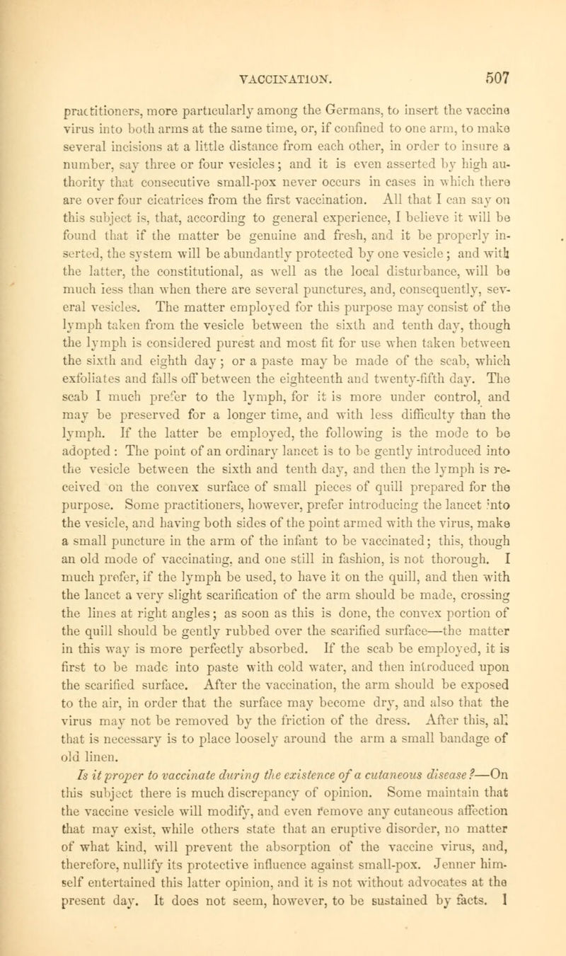 practitioners, more particularly among the Germans, to insert the vaccine virus into both arms at the same time, or, if confined to one arm, to make several incisions at a little distance from each other, in order to insure a number, say three or four vesicles; and it is even asserted by high au- thority that consecutive small-pox never occurs in cases in which there are over four cicatrices from the first vaccination. All that I can say on this subject is, that, according to general experience, I believe it will be found that if the matter be genuine and fresh, and it be properly in- serted, the system will be abundantly protected by one vesicle ; and with the latter, the constitutional, as well as the local disturbance, will be much less than when there are several punctures, and, consequently, sev- eral vesicles. The matter employed for this purpose may consist of the lymph taken from the vesicle between the sixth and tenth day, though the lymph is considered purest and most fit for use when taken between the sixth and eighth day ; or a paste may be made of the scab, which exfoliates and falls off between the eighteenth and twenty-fifth clay. The scab I much prefer to the lymph, for it is more under control, and may be preserved for a longer time, and with less difficulty than the lymph. If the latter be employed, the following is the mode to be adopted : The point of an ordinary lancet is to be gently introduced into the vesicle between the sixth and tenth day, and then the lymph is re- ceived on the convex surface of small pieces of quill prepared for the purpose. Some practitioners, however, prefer introducing the lancet mto the vesicle, and having both sides of the point armed with the virus, make a small puncture in the arm of the infant to be vaccinated; this, though an old mode of vaccinating, and one still in fashion, is not thorough. I much prefer, if the lymph be used, to have it on the quill, and then with the lancet a very slight scarification of the arm should be made, crossing the lines at right angles; as soon as this is done, the convex portion of the quill should be gently rubbed over the scarified surface—the matter in this way is more perfectly absorbed. If the scab be employed, it is first to be made into paste with cold water, and then introduced upon the scarified surface. After the vaccination, the arm should be exposed to the air, in order that the surface may become dry, and also that the virus may not be removed by the friction of the dress. After this, all that is necessary is to place loosely around the arm a small bandage of old linen. Is it proper to vaccinate during the existence of a cutaneous disease ?—On this subject there is much discrepancy of opinion. Some maintain that the vaccine vesicle will modify, and even remove any cutaneous affection that may exist, while others state that an eruptive disorder, no matter of what kind, will prevent the absorption of the vaccine virus, and, therefore, nullify its protective influence against small-pox. Jenner him- self entertained this latter opinion, and it is not without advocates at the present day. It does not seem, however, to be sustained by facts. 1