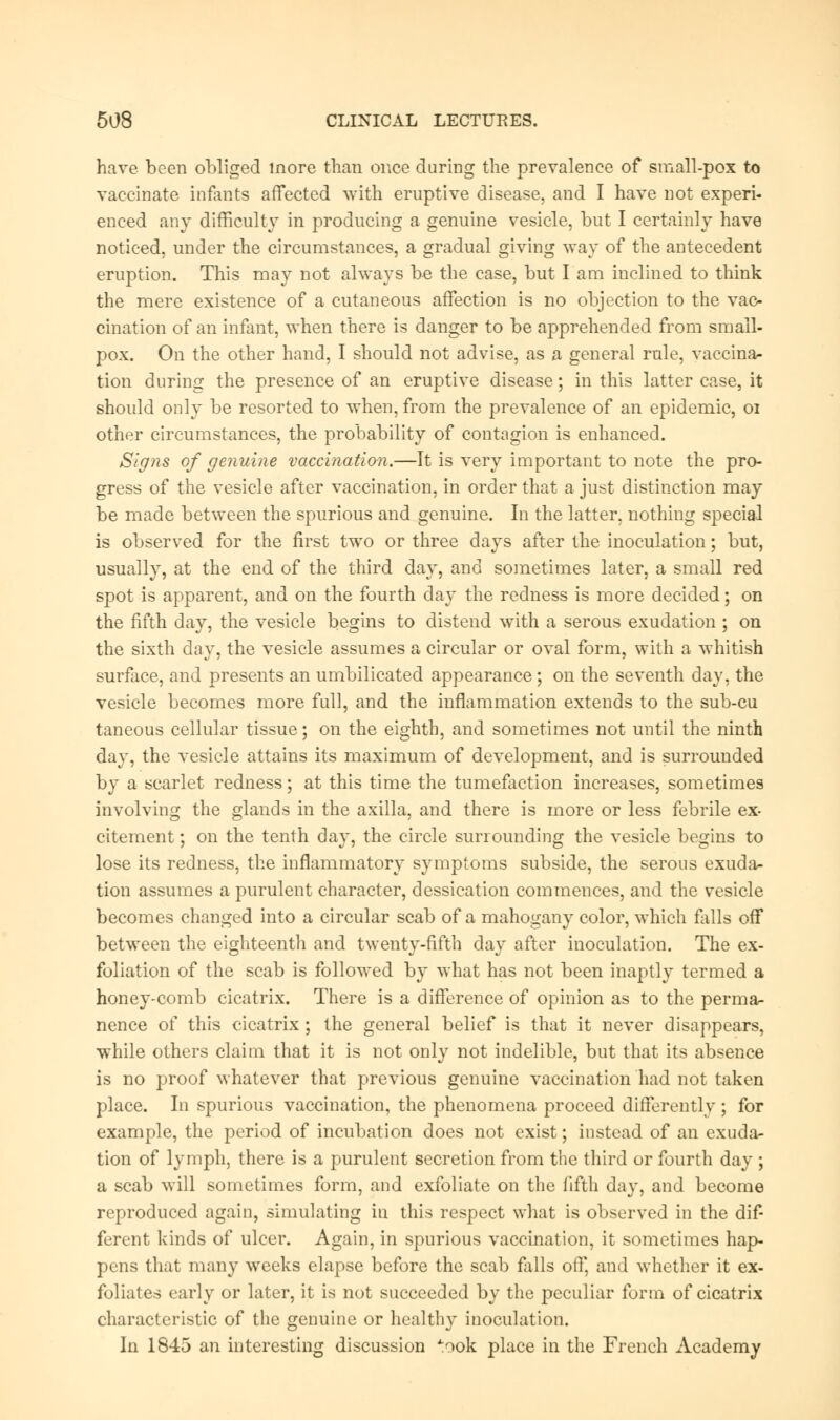 have been obliged more than once during the prevalence of small-pox to vaccinate infants affected with eruptive disease, and I have not experi- enced any difficulty in producing a genuine vesicle, but I certainly have noticed, under the circumstances, a gradual giving way of the antecedent eruption. This may not always be the case, but I am inclined to think the mere existence of a cutaneous affection is no objection to the vac- cination of an infant, when there is danger to be apprehended from small- pox. On the other hand, I should not advise, as a general rule, vaccina- tion during the presence of an eruptive disease; in this latter case, it should only be resorted to when, from the prevalence of an epidemic, 01 other circumstances, the probability of contagion is enhanced. Signs of genuine vaccination.—It is very important to note the pro- gress of the vesicle after vaccination, in order that a just distinction may be made between the spurious and genuine. In the latter, nothing special is observed for the first two or three days after the inoculation; but, usually, at the end of the third day, and sometimes later, a small red spot is apparent, and on the fourth day the redness is more decided; on the fifth day, the vesicle begins to distend with a serous exudation ; on the sixth day, the vesicle assumes a circular or oval form, with a whitish surface, and presents an umbilicated appearance ; on the seventh day, the vesicle becomes more full, and the inflammation extends to the sub-cu taneous cellular tissue; on the eighth, and sometimes not until the ninth day, the vesicle attains its maximum of development, and is surrounded by a scarlet redness; at this time the tumefaction increases, sometimes involving the glands in the axilla, and there is more or less febrile ex- citement ; on the tenth day, the circle surrounding the vesicle begins to lose its redness, the inflammatory symptoms subside, the serous exuda- tion assumes a purulent character, dessication commences, and the vesicle becomes changed into a circular scab of a mahogany color, which falls off between the eighteenth and twenty-fifth day after inoculation. The ex- foliation of the scab is followed by what has not been inaptly termed a honey-comb cicatrix. There is a difference of opinion as to the perma- nence of this cicatrix ; the general belief is that it never disappears, while others claim that it is not only not indelible, but that its absence is no proof whatever that previous genuine vaccination had not taken place. In spurious vaccination, the phenomena proceed differently; for example, the period of incubation does not exist; instead of an exuda- tion of lymph, there is a purulent secretion from the third or fourth day ; a scab will sometimes form, and exfoliate on the fifth day, and become reproduced again, simulating in this respect what is observed in the dif- ferent kinds of ulcer. Again, in spurious vaccination, it sometimes hap- pens that many weeks elapse before the scab falls off, and whether it ex- foliates early or later, it is not succeeded by the peculiar form of cicatrix characteristic of the genuine or health}* inoculation. In 1845 an interesting discussion :ook place in the French Academy