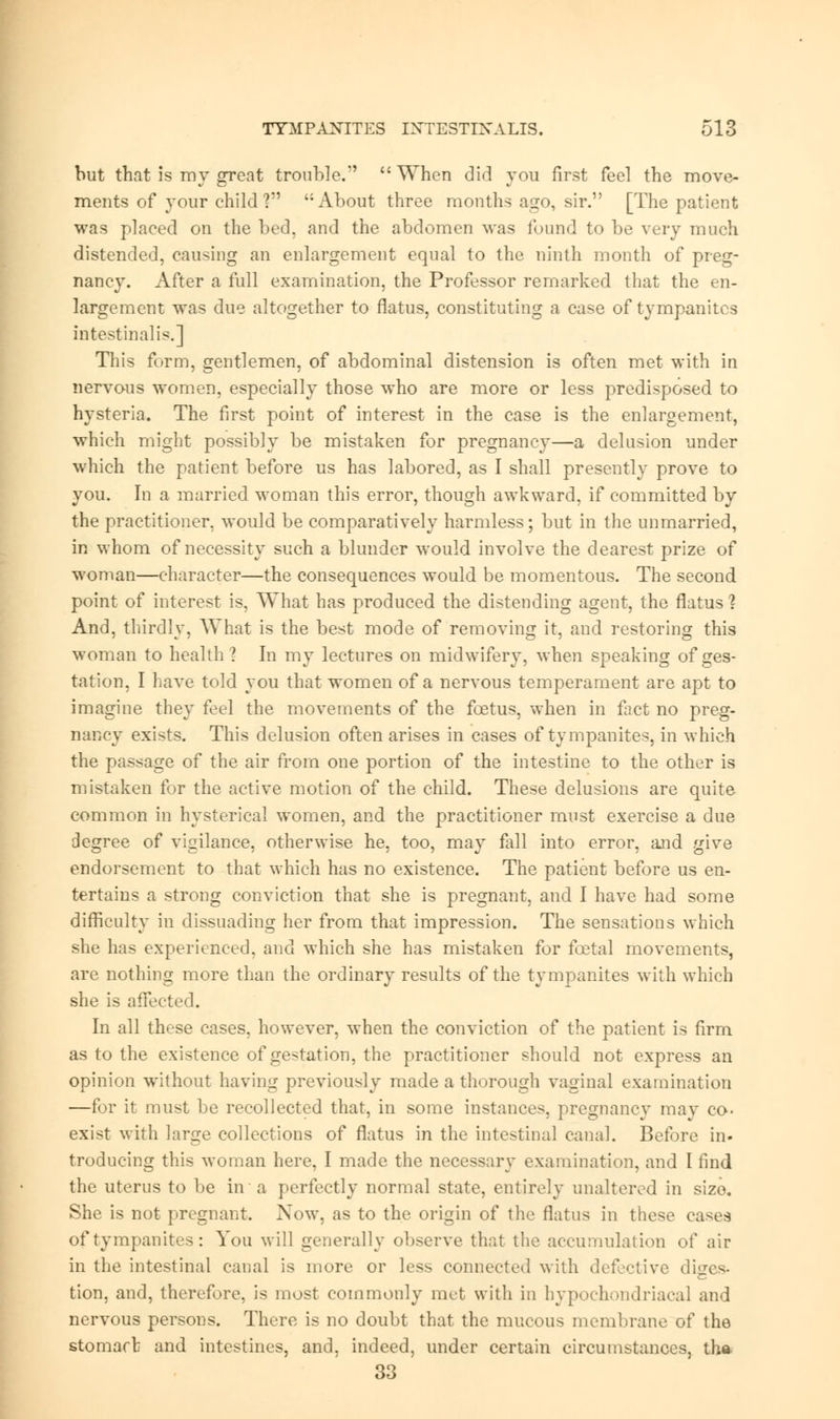 but that is my gTeat trouble.  When did you first feel the move- ments of your child? ';About three months ago, sir. [The patient was placed on the bed, and the abdomen was found to be very much distended, causing an enlargement equal to the ninth month of preg- nancy. After a full examination, the Professor remarked that the en- largement was due altogether to flatus, constituting a case of tympanites intestinal is.] This form, gentlemen, of abdominal distension is often met with in nervous women, especially those who are more or less predisposed to hysteria. The first point of interest in the case is the enlargement, which might possibly be mistaken for pregnancy—a delusion under which the patient before us has labored, as I shall presently prove to you. In a married woman this error, though awkward, if committed by the practitioner, would be comparatively harmless; but in the unmarried, in whom of necessity such a blunder would involve the dearest prize of woman—character—the consequences would be momentous. The second point of interest is, What has produced the distending agent, the flatus ? And, thirdly, What is the best mode of removing it, and restoring this woman to health ? In my lectures on midwifery, when speaking of ges- tation, I have told you that women of a nervous temperament are apt to imagine they feel the movements of the foetus, when in fiict no preg- nancy exists. This delusion often arises in cases of tympanites, in which the passage of the air from one portion of the intestine to the other is mistaken for the active motion of the child. These delusions are quite common in hysterical women, and the practitioner must exercise a due degree of vigilance, otherwise he, too, may fall into error, and give endorsement to that which has no existence. The patient before us en- tertains a strong conviction that she is pregnant, and I have had some difficulty in dissuading her from that impression. The sensations which she has experienced, and which she has mistaken for foetal movements, are nothing more than the ordinary results of the tympanites with which she is affected. In all these cases, however, when the conviction of the patient is firm as to the existence of gestation, the practitioner should not express an opinion without having previously made a thorough vaginal examination —for it must be recollected that, in some instances, pregnancy may co- exist with large collections of flatus in the intestinal canal. Before in- troducing this woman here, I made the necessary examination, and I find the uterus to be in a perfectly normal state, entirely unaltered in size. She is not pregnant. Now, as to the origin of the flatus in these eases of tympanites : You will generally observe that the accumulation of air in the intestinal canal is more or less connected with defective diges- tion, and, therefore, is most commonly met with in hypochondriacal and nervous persons. There is no doubt that the mucous membrane of the stomart and intestines, and, indeed, under certain circumstances, tha- 33