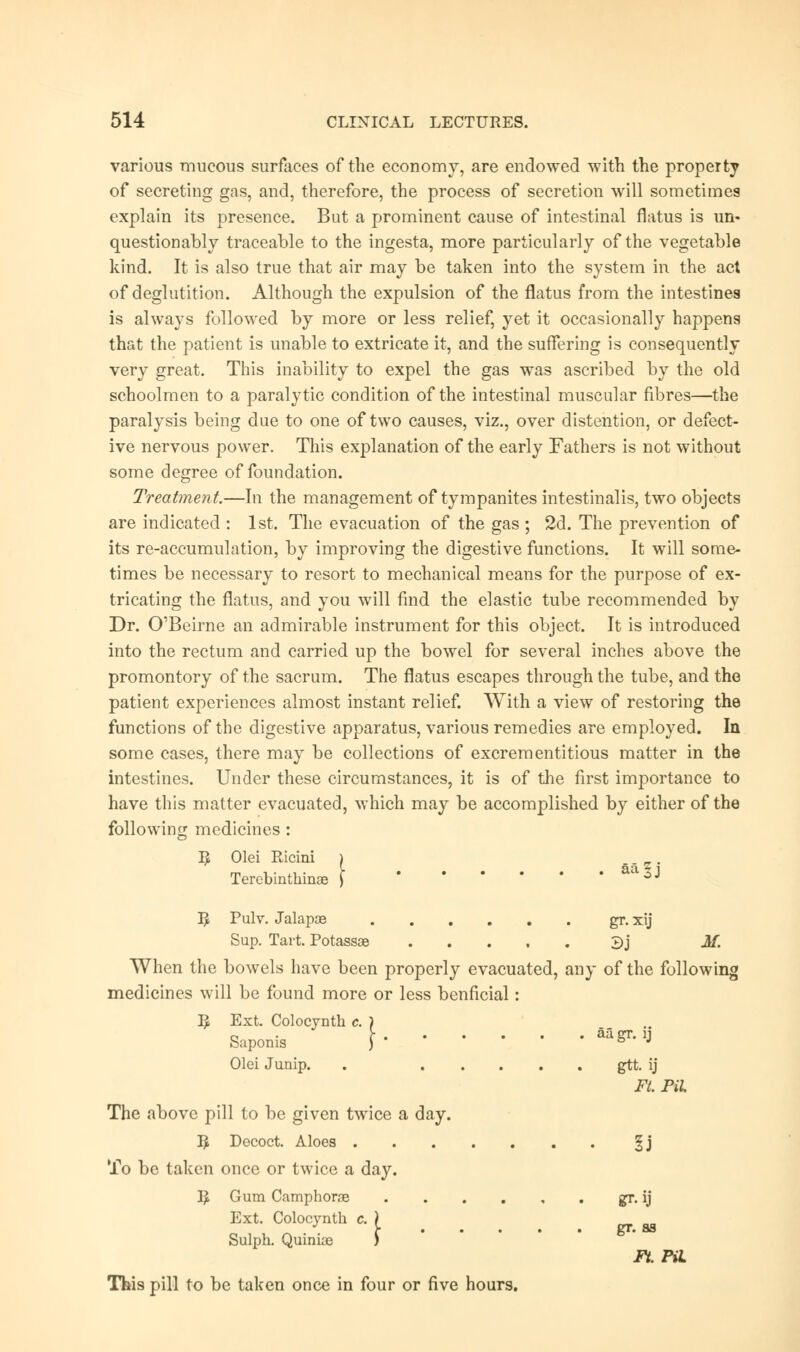 various mucous surfaces of the economy, are endowed with the property of secreting gas, and, therefore, the process of secretion will sometimes explain its presence. But a prominent cause of intestinal flatus is un- questionably traceable to the ingesta, more particularly of the vegetable kind. It is also true that air may be taken into the system in the act of deglutition. Although the expulsion of the flatus from the intestines is always followed by more or less relief, yet it occasionally happens that the patient is unable to extricate it, and the suffering is consequently very great. This inability to expel the gas was ascribed by the old schoolmen to a paralytic condition of the intestinal muscular fibres—the paralysis being due to one of two causes, viz., over distention, or defect- ive nervous power. This explanation of the early Fathers is not without some degree of foundation. Treatment.—In the management of tympanites intestinalis, two objects are indicated : 1st. The evacuation of the gas ; 2d. The prevention of its re-accumulation, by improving the digestive functions. It will some- times be necessary to resort to mechanical means for the purpose of ex- tricating the flatus, and you will find the elastic tube recommended by Dr. O'Beirne an admirable instrument for this object. It is introduced into the rectum and carried up the bowel for several inches above the promontory of the sacrum. The flatus escapes through the tube, and the patient experiences almost instant relief. With a view of restoring the functions of the digestive apparatus, various remedies are employed. In some cases, there may be collections of excrementitious matter in the intestines. Under these circumstances, it is of the first importance to have this matter evacuated, which may be accomplished by either of the following medicines : 3 Olei Ricini Terebinthinae | aa|j I£ Pulv. Jalapas gr. xij Sup. Tart. Potassoe 3j M. When the bowels have been properly evacuated, any of the following medicines will be found more or less benficial: I£ Ext. Colocyntk c. ) Saponis ) b J Olei Junip. . gtt. ij Ft. Pil The above pill to be given twice a day. $ Decoct. Aloes §j To be taken once or twice a day. I£ Gum Camphorae gr. ij Ext. Colocynth c. ) Sulph. Quinue ) This pill to be taken once in four or five hours. gr. as it. pa