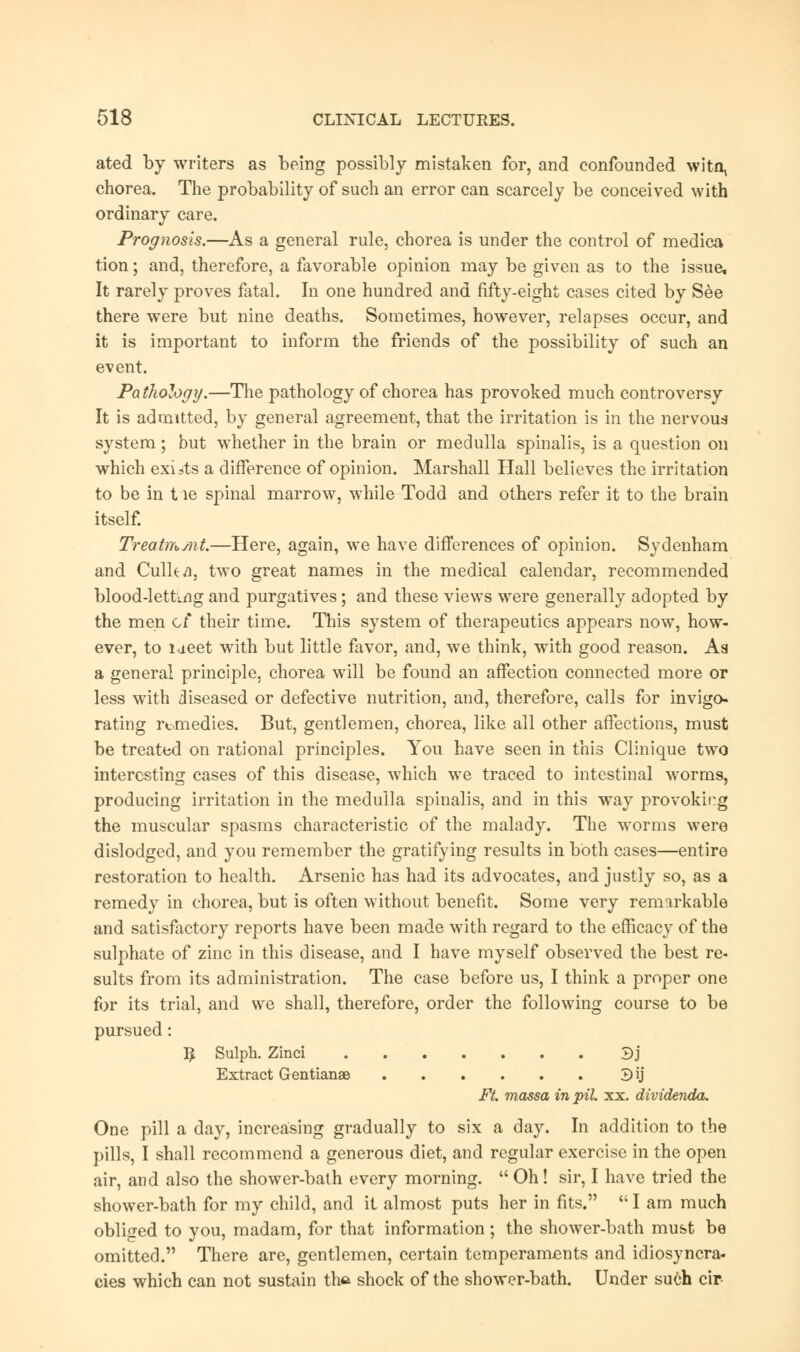 ated by writers as being possibly mistaken for, and confounded witn^ chorea. The probability of such an error can scarcely be conceived with ordinary care. Prognosis.—As a general rule, chorea is under the control of medica tion; and, therefore, a favorable opinion may be given as to the issue. It rarely proves fatal. In one hundred and fifty-eight cases cited by See there were but nine deaths. Sometimes, however, relapses occur, and it is important to inform the friends of the possibility of such an event. Pathologij.—The pathology of chorea has provoked much controversy It is admitted, by general agreement, that the irritation is in the nervous system; but whether in the brain or medulla spinalis, is a question on which exists a difference of opinion. Marshall Hall believes the irritation to be in tie spinal marrow, while Todd and others refer it to the brain itself. Treatmmt.—Here, again, we have differences of opinion. Sydenham and Culka, two great names in the medical calendar, recommended blood-letting and purgatives; and these views were generally adopted by the men of their time. This system of therapeutics appears now, how- ever, to lueet with but little favor, and, we think, with good reason. As a general principle, chorea will be found an affection connected more or less with diseased or defective nutrition, and, therefore, calls for invigo- rating remedies. But, gentlemen, chorea, like all other affections, must be treated on rational principles. You have seen in this Clinique two interesting cases of this disease, which we traced to intestinal worms, producing irritation in the medulla spinalis, and in this way provoking the muscular spasms characteristic of the malady. The worms were dislodged, and you remember the gratifying results in both cases—entire restoration to health. Arsenic has had its advocates, and justly so, as a remedy in chorea, but is often without benefit. Some very remarkable and satisfactory reports have been made with regard to the efficacy of the sulphate of zinc in this disease, and I have myself observed the best re- sults from its administration. The case before us, I think a proper one for its trial, and we shall, therefore, order the following course to be pursued: # Sulph. Zinci 3j Extract Gentianae 3ij Ft. massa in pil. xx. dividenda. One pill a day, increasing gradually to six a day. In addition to the pills, I shall recommend a generous diet, and regular exercise in the open air, and also the shower-bath every morning.  Oh! sir, I have tried the shower-bath for my child, and it almost puts her in fits.  I am much obliged to you, madam, for that information; the shower-bath must be omitted. There are, gentlemen, certain temperaments and idiosyncra- cies which can not sustain tha shock of the shower-bath. Under such cir