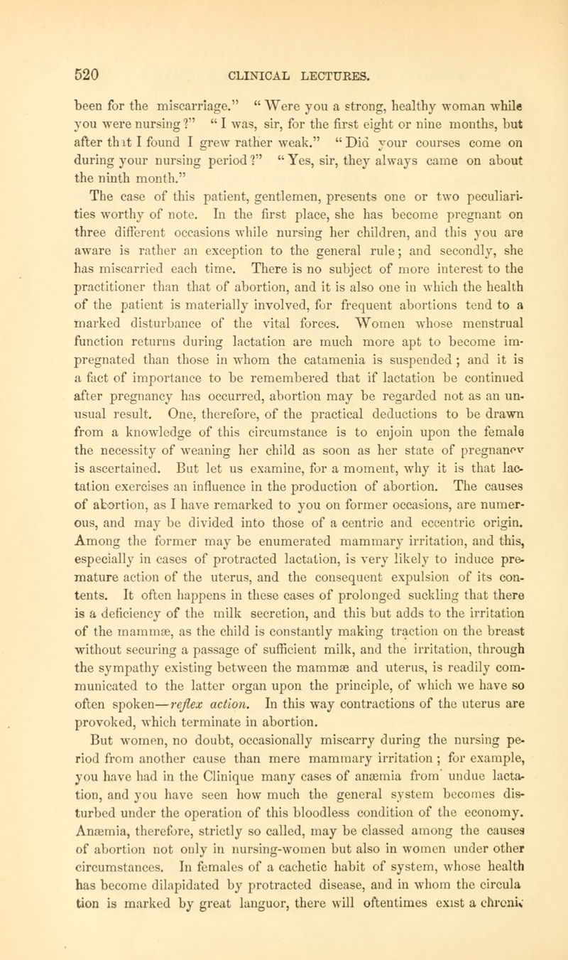 been for the miscarriage.  Were you a strong, healthy woman while you were nursing1?  I was, sir, for the first eight or nine months, but after thit I found I grew rather weak. Did your courses come on during your nursing period ?  Yes, sir, they always came on about the ninth month. The case of this patient, gentlemen, presents one or two peculiari- ties worthy of note. In the first place, she has become pregnant on three different occasions while nursing her children, and this you are aware is rather an exception to the general rule; and secondly, she has miscarried each time. There is no subject of more interest to the practitioner than that of abortion, and it is also one in which the health of the patient is materially involved, for frequent abortions tend to a marked disturbance of the vital forces. Women whose menstrual function returns during lactation are much more apt to become im- pregnated than those in whom the catamenia is suspended ; and it is a fact of importance to be remembered that if lactation be continued after pregnancy has occurred, abortion may be regarded not as an un- usual result. One, therefore, of the practical deductions to be drawn from a knowledge of this circumstance is to enjoin upon the female the necessity of weaning her child as soon as her state of pregnanov is ascertained. But let us examine, for a moment, why it is that lac- tation exercises an influence in the production of abortion. The causes of abortion, as I have remarked to you on former occasions, are numer- ous, and may be divided into those of a centric and eccentric origin. Among the former may be enumerated mammary irritation, and this, especially in cases of protracted lactation, is very likely to induce pre- mature action of the uterus, and the consequent expulsion of its con- tents. It often happens in these cases of prolonged suckling that there is a deficiency of the milk secretion, and this but adds to the irritation of the mammae, as the child is constantly making traction on the breast without securing a passage of sufficient milk, and the irritation, through the sympathy existing between the mammas and uterus, is readily com- municated to the latter organ upon the principle, of which we have so often spoken—reflex action. In this way contractions of the uterus are provoked, which terminate in abortion. But women, no doubt, occasionally miscarry during the nursing pe- riod from another cause than mere mammary irritation ; for example, you have had in the Clinique many cases of anaemia from' undue lacta- tion, and you have seen how much the general system becomes dis- turbed under the operation of this bloodless condition of the economy. Anaemia, therefore, strictly so called, may be classed among the causea of abortion not only in nursing-women but also in women under other circumstances. In females of a cachetic habit of system, whose health has become dilapidated by protracted disease, and in whom the circula tion is marked by great languor, there will oftentimes exist a chronic