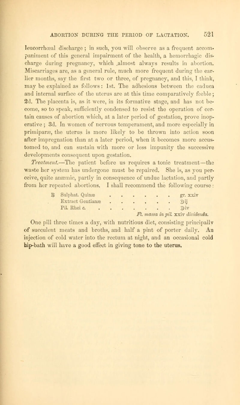 leucorrhceal discharge ; in such, you will observe as a frequent accom- paniment of this general impairment of the health, a hemorrhagic dis- charge during pregnancy, which .almost always results in abortion. Miscarriages are, as a general rule, much more frequent during the ear- lier months, say the first two or three, of pregnancy, and this, I think, may be explained as follows: 1st. The adhesions between the caduca and internal surface of the uterus are at this time comparatively feeble; 2d. The placenta is, as it were, in its formative stage, and has not be- come, so to speak, sufficiently condensed to resist the operation of cer- tain causes of abortion which, at a later period of gestation, prove inop- erative ; 3d. In women of nervous temperament, and more especially in primiparas, the uterus is more likely to be thrown into action soon after impregnation than at a later period, when it becomes more accus- tomed to, and can sustain with more or less impunity the successive developments consequent upon gestation. Treatment.—The patient before us requires a tonic treatment—the waste her system has undergone must be repaired. She is, as you per- ceive, quite anaemic, partly in consequence of undue lactation, and partly from her repeated abortions. I shall recommend the following course : R Sulphat. Quinas gr. xxiv Extract Gentianae . . . , . . 3ij Pil. Rheic 3iv Ft. massa in pil. xxiv dividenda. One pill three times a day, with nutritious diet, consisting principally of succulent meats and broths, and half a pint of porter daily. An injection of cold water into the rectum at night, and an occasional cold hip-bath will have a good effect in giving tone to the uterus.