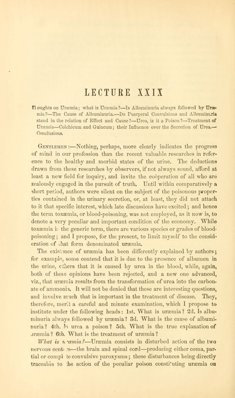 LECTURE XXIX n.oughts on Uraemia; what is Uraemia?—Is Albuminuria always followed by Urae- mia?—The Cause of Albuminuria.—Do Puerperal Convulsions and Albuminuria stand in the relation of Effect and Cause ?—Urea, is it a Poison ?—Treatment of Uraemia—Colchicum and Guiacum; their Influence over the Secretion of Urea.— Conclusions. Gentlemen :—Nothing, perhaps, more clearly indicates the progress of mind in our profession than the recent valuable researches in refer- ence to the healthy and morbid states of the urine. The deductions drawn from these researches by observers, if not always sound, afford at least a new field for inquiry, and invite the cooperation of all who are zealously engaged in the pursuit of truth. Until within comparatively a short period, authors were silent on the subject of the poisonous proper- ties contained in the urinary secretion, or, at least, they did not attach to it that specific interest, which late discussions have excited; and hence the term toxaemia, or blood-poisoning, was not employed, as it now is, to denote a very peculiar and important condition of the economy. While toxaemia i: the generic term, there are various species or grades of blood- poisoning ; and I propose, for the present, to limit myself to the consid- eration of ».hat form denominated uraemia. The exisf.^nce of uraemia has been differently explained by authors; for example some contend that it is due to the presence of albumen in the urine, c&ers that it is caused by urea in the blood, while, again, both of these opinions have been rejected, and a new one advanced, viz., that uraemia results from the transformation of urea into the carbon- ate of ammonh. It will not be denied that these are interesting questions, and involve much that is important in the treatment of disease. They, therefore, merit a careful and minute examination, which I propose to institute under the following heads: 1st. What is uraemia1? 2d. Is albu- minuria always followed by uraemia1? 3d. What is the cause of albumi- nuria ? 4th. fa urea a poison ? 5th. What is the true explanation of uraemia? 6th, What is the treatment of uraemia1? What is ti'cemia?—Uraemia consists in disturbed action of the two nervous cent* .*s—the brain and spinal cord—producing either coma, par- tial or compl te convulsive paroxysms ; these disturbances being directly traceable to 'lie action of the peculiar poison constituting uraemia on