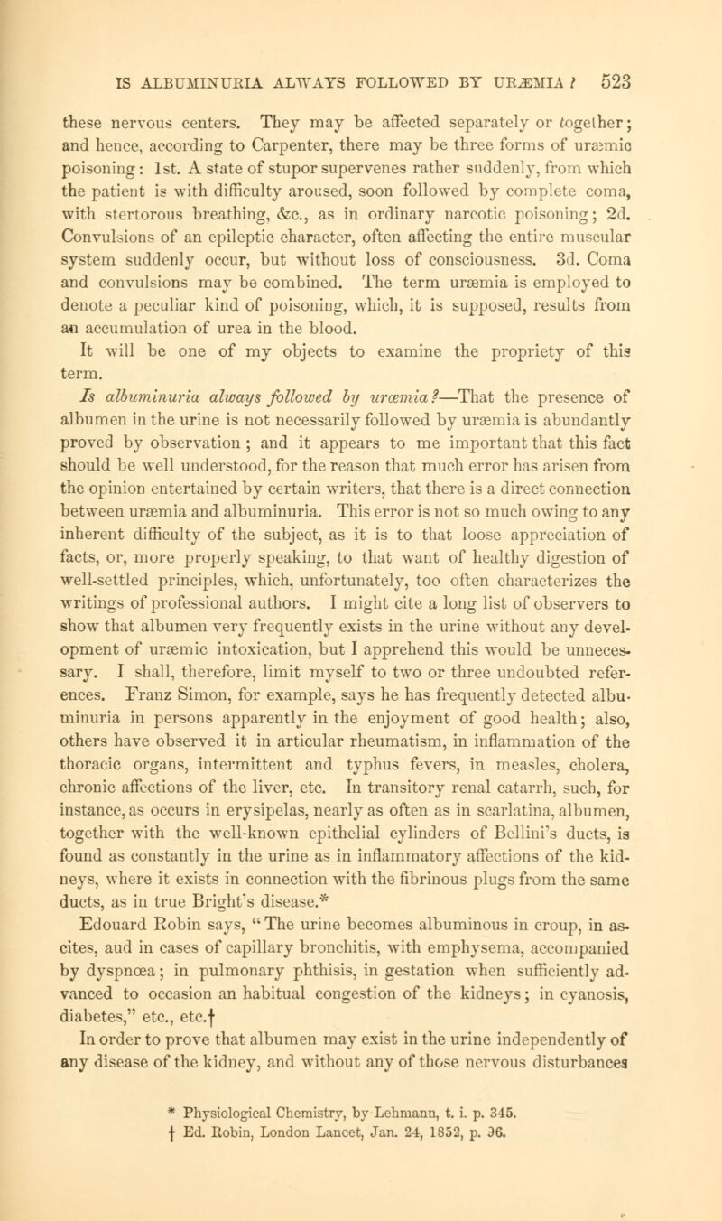 these nervous centers. They may be affected separately or fogelher; and hence, according to Carpenter, there may be three forms of urajmic poisoning: 1st. A state of stupor supervenes rather suddenly, from which the patient is with difficulty aroused, soon followed by complete coma, with stertorous breathing, &c, as in ordinary narcotic poisoning; 2d. Convulsions of an epileptic character, often affecting the entire muscular system suddenly occur, but without loss of consciousness. 3d. Coma and convulsions may be combined. The term uraemia is employed to denote a peculiar kind of poisoning, which, it is supposed, results from ati accumulation of urea in the blood. It will be one of my objects to examine the propriety of this term. Is albuminuria always followed by urcemia?—That the presence of albumen in the urine is not necessarily followed by uraemia is abundantly proved by observation ; and it appears to me important that this fact should be well understood, for the reason that much error has arisen from the opinion entertained by certain writers, that there is a direct connection between uraemia and albuminuria. This error is not so much owing to any inherent difficulty of the subject, as it is to that loose appreciation of facts, or, more properly speaking, to that want of healthy digestion of well-settled principles, which, unfortunately, too often characterizes the writings of professional authors. I might cite a long list of observers to show that albumen very frequently exists in the urine without any devel- opment of uraemic intoxication, but I apprehend this would be unneces- sary. I shall, therefore, limit myself to two or three undoubted refer- ences. Franz Simon, for example, says he has frequently detected albu- minuria in persons apparently in the enjoyment of good health; also, others have observed it in articular rheumatism, in inflammation of the thoracic organs, intermittent and typhus fevers, in measles, cholera, chronic affections of the liver, etc. In transitory renal catarrh, such, for instance, as occurs in erysipelas, nearly as often as in scarlatina, albumen, together with the well-known epithelial cylinders of Bellini's ducts, is found as constantly in the urine as in inflammatory affections of the kid- neys, where it exists in connection with the fibrinous plugs from the same ducts, as in true Bright's disease.* Edouard Robin says,  The urine becomes albuminous in croup, in as- cites, aud in cases of capillary bronchitis, with emphysema, accompanied by dyspnoea; in pulmonary phthisis, in gestation when sufficiently ad- vanced to occasion an habitual congestion of the kidneys; in cyanosis, diabetes, etc., etc.f In order to prove that albumen may exist in the urine independently of any disease of the kidney, and without any of those nervous disturbances * Physiological Chemistry, by Lehmann, t. i. p. 345. f Ed. Robin, London Lancet, Jan. 24, 1852, p. 96.