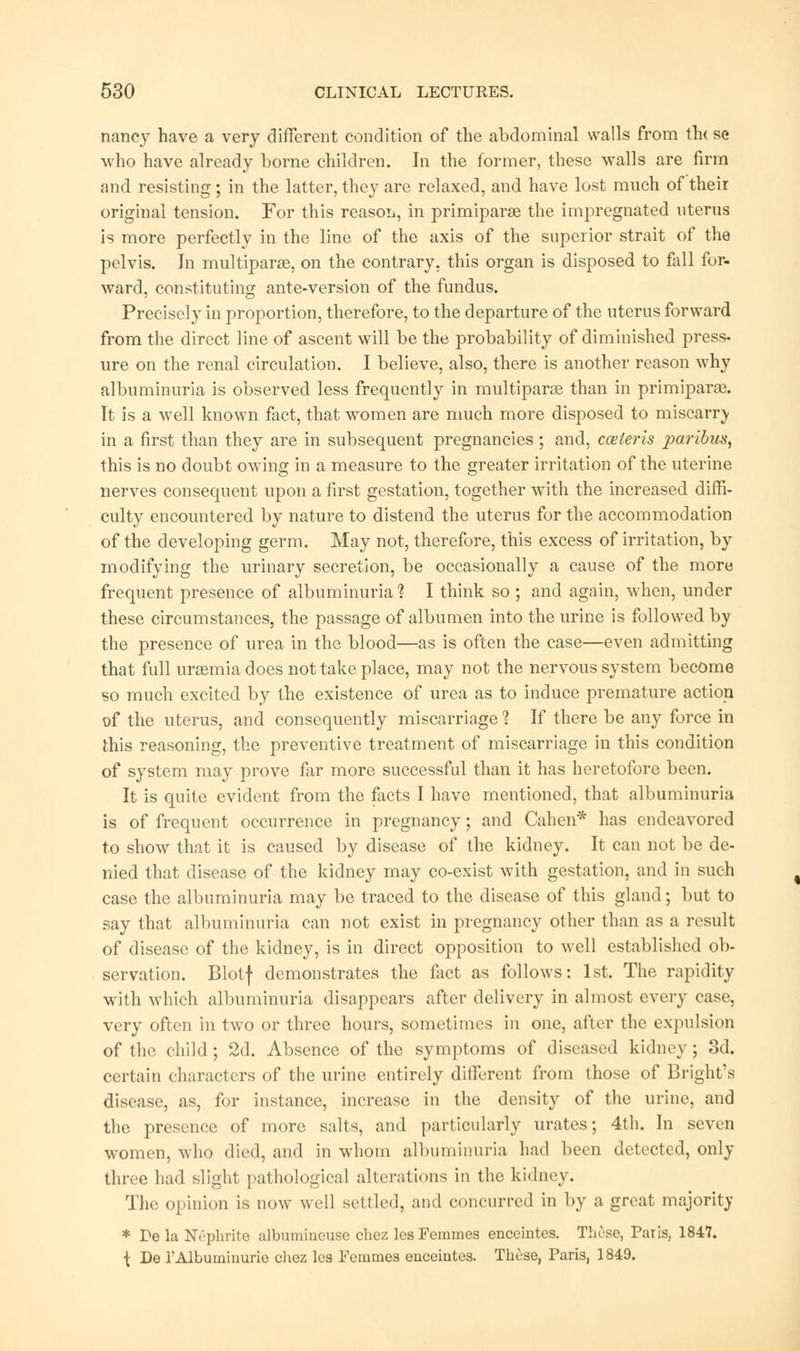 nancy have a very different condition of the abdominal walls from the se who have already borne children. In the former, these walls are firm and resisting; in the latter, they are relaxed, and have lost much of their original tension. For this reason, in primiparse the impregnated uterus is more perfectly in the line of the axis of the superior strait of the pelvis. In multiparas, on the contrary, this organ is disposed to fall for- ward, constituting ante-version of the fundus. Precisely in proportion, therefore, to the departure of the uterus forward from the direct line of ascent will be the probability of diminished press- ure on the renal circulation. I believe, also, there is another reason why albuminuria is observed less frequently in multiparas than in primiparas. It is a well known fact, that women are much more disposed to miscarry in a first than they are in subsequent pregnancies; and, cceleris paribus, this is no doubt owing in a measure to the greater irritation of the uterine nerves consequent upon a first gestation, together with the increased diffi- culty encountered by nature to distend the uterus for the accommodation of the developing germ. May not, therefore, this excess of irritation, by modifying the urinary secretion, be occasionally a cause of the more frequent presence of albuminuria 1 I think so ; and again, when, under these circumstances, the passage of albumen into the urine is followed by the presence of urea in the blood—as is often the case—even admitting that full ursemia does not take place, may not the nervous system become so much excited by the existence of urea as to induce premature action of the uterus, and consequently miscarriage 1 If there be any force in this reasoning, the preventive treatment of miscarriage in this condition of system may prove fir more successful than it has heretofore been. It is quite evident from the facts I have mentioned, that albuminuria is of frequent occurrence in pregnancy; and Cahen* has endeavored to show that it is caused by disease of the kidney. It can not be de- nied that disease of the kidney may co-exist with gestation, and in such case the albuminuria may be traced to the disease of this gland; but to say that albuminuria can not exist in pregnancy other than as a result of disease of the kidney, is in direct opposition to well established ob- servation. Blotf demonstrates the fact as follows: 1st. The rapidity with which albuminuria disappears after delivery in almost every case, very often in two or three hours, sometimes in one, after the expulsion of the child; 2d. Absence of the symptoms of diseased kidney; 3d. certain characters of the urine entirely different from those of Bright's disease, as, for instance, increase in the density of the urine, and the presence of more salts, and particularly urates; 4th. In seven women, who died, and in whom albuminuria had been detected, only three had slight pathological alterations in the kidney. The opinion is now well settled, and concurred in by a great majority * Pe la Nephrite albumineuse chez lesFemmes enceintes. These, Paris, 1847. { De 1'Albuminuric chez les Femmes enceintes. These, Paris, 1849.