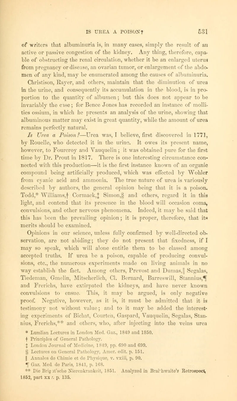 of writers that albuminuria is, in many cases, simply the result of an active or passive congestion of the kidney. Any thing, therefore, capa- ble of obstructing the renal circulation, whether it be an enlarged uterus from pregnancy or disease, an ovarian tumor, or enlargement of the abdo- men of any kind, may be enumerated among the causes of albuminuria. Christison, Rayer, and others, maintain that the diminution of urea in the urine, and consequently its accumulation in the blood, is in pro- portion to the quantity of albumen; but this does not appear to be invariably the case; for Bence Jones has recorded an instance of molli- ties ossium, in which he presents an analysis of the urine, showing that albuminous matter may exist in great quantity, while the amount of urea remains perfectly natural. Is Urea a Poison?—Urea was, I believe, first discovered in 1771, by Rouelle, who detected it in the urine. It owes its present name, however, to Fourcroy and Vauquelin; it was obtained pure for the first time by Dr. Prout in 1817. There is one interesting circumstance con- nected with this production—it is the first instance known of an organic compound being artificially produced, which was effected by Wohler from cyanic acid and ammonia. The true nature of urea is variously described by authors, the general opinion being that it is a poison. Todd,* Williams,f Cormack,}; Simon,§ and others, regard it in this light, and contend that its presence in the blood will occasion coma, convulsions, and other nervous phenomena. Indeed, it may be said that this has been the prevailing opinion; it is proper, therefore, that its merits should be examined. Opinions in our science, unless fully confirmed by well-directed ob- servation, are not abiding; they do not present that fixedness, if I may so speak, which will alone entitle them to be classed among accepted truths. If urea be a poison, capable of producing convul- sions, etc., the numerous experiments made on living animals in no way establish the fact. Among others, Prevost and Dumas,|| Segalas, Tiedeman, Gmelin, Mitscherlich, CI. Bernard, Barreswill, Stannius,^ and Frerichs, have extirpated the kidneys, and have never known convulsions to ensue. This, it may be argued, is only negative proof. Negative, however, as it is, it must be admitted that it is testimony not without value; and to it may be added the interest- ing experiments of Bichat, Courtcn, Gaspard, Vauquelin, Segalas, Stan- nius, Frerichs,** and others, who, after injecting into the veins urea * Lumlian Lectures in London Med. Gaz., 1849 and 1850. \ Principles of General Pathology. \ London Journal of Medicine, 1849, pp. 690 and 699. § Lectures on General Pathology, Amer. edit. p. 151. || Annales de Chimie et de Physique, v. vxiii, p. 90. f Gaz. Med de Paris, 1841, p. 168. ** Die Brig it'sche Nierenkrankeit, 1851. Analyzed in Brai'hwaite's Retrospect, 1852, part xx r. p. 135.