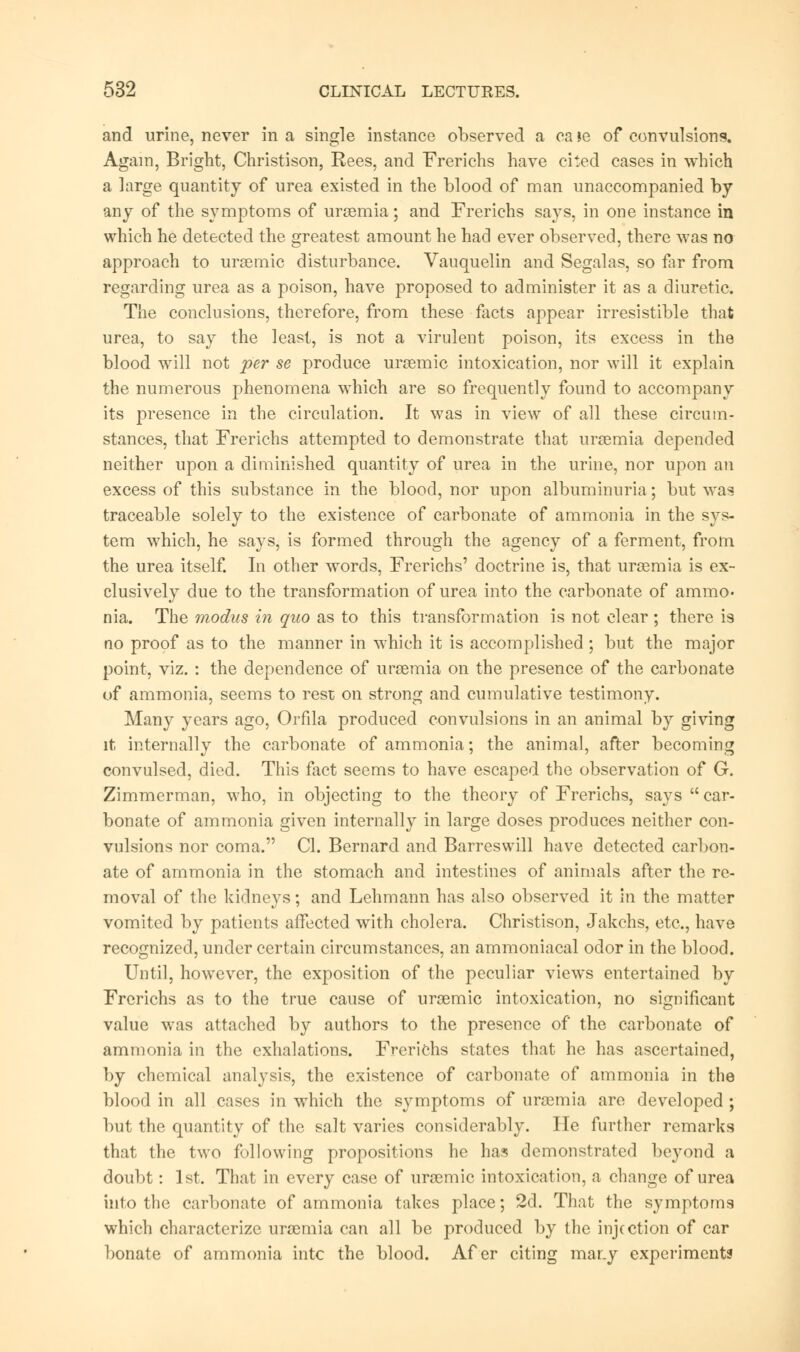 and urine, never in a single instance observed a ca le of convulsions. Again, Bright, Christison, Rees, and Frericbs have cited cases in which a large quantity of urea existed in the blood of man unaccompanied by any of the symptoms of uraemia; and Frerichs says, in one instance in which he detected the greatest amount he had ever observed, there was no approach to urgemic disturbance. Vauquelin and Segalas, so fir from regarding urea as a poison, have proposed to administer it as a diuretic. The conclusions, therefore, from these facts appear irresistible that urea, to say the least, is not a virulent poison, its excess in the blood will not per se produce uraemic intoxication, nor will it explain the numerous phenomena which are so frequently found to accompany its presence in the circulation. It was in view of all these circum- stances, that Frerichs attempted to demonstrate that uraemia depended neither upon a diminished quantity of urea in the urine, nor upon an excess of this substance in the blood, nor upon albuminuria; but was traceable solely to the existence of carbonate of ammonia in the sys- tem which, he says, is formed through the agency of a ferment, from the urea itself. In other words, Frerichs' doctrine is, that uraemia is ex- clusively due to the transformation of urea into the carbonate of ammo- nia. The modus in quo as to this transformation is not clear; there is no proof as to the manner in which it is accomplished ; but the major point, viz. : the dependence of uraemia on the presence of the carbonate of ammonia, seems to rest on strong and cumulative testimony. Many years ago, Orfila produced convulsions in an animal by giving it internally the carbonate of ammonia; the animal, after becoming convulsed, died. This fact seems to have escaped the observation of G. Zimmerman, who, in objecting to the theory of Frerichs, says  car- bonate of ammonia given internally in large doses produces neither con- vulsions nor coma. CI. Bernard and Barreswill have detected carbon- ate of ammonia in the stomach and intestines of animals after the re- moval of the kidneys; and Lehmann has also observed it in the matter vomited by patients affected with cholera. Christison, Jakchs, etc., have recognized, under certain circumstances, an ammoniacal odor in the blood. Until, however, the exposition of the peculiar views entertained by Frerichs as to the true cause of uroemic intoxication, no significant value was attached by authors to the presence of the carbonate of ammonia in the exhalations. Frerichs states that he has ascertained, by chemical analysis, the existence of carbonate of ammonia in the blood in all cases in which the symptoms of ursemia are developed; but the quantity of the salt varies considerably. He further remarks that the two following propositions he has demonstrated beyond a doubt: 1st. That in every case of uraemic intoxication, a change of urea into the carbonate of ammonia takes place; 2d. That the symptoms which characterize uraemia can all be produced by the injection of car bonate of ammonia intc the blood. Af er citing mar.y experiments