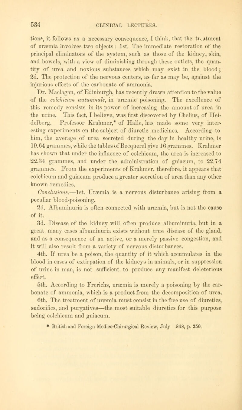 tion«, it follows as a necessary consequence, I think, that the tii Atment of uraemia involves two objects: 1st. The immediate restoration of the principal eliminators of the system, such as those of the kidney, skin, and bowels, with a view of diminishing through these outlets, the quan- tity of urea and noxious substances which may exist in the blood; 2d. The protection of the nervous centers, as far as may be, against the injurious effects of the carbonate of ammonia. Dr. Maclagan, of Edinburgh, has recently drawn attention to the value of the colchicum autn?nnale, in uraemic poisoning. The excellence of this remedy consists in its power of increasing the amount of urea in the urine. This fact, I believe, was first discovered by Chelius, of Hei- delberg. Professor Krahmer,* of Halle, has made some very inter- esting experiments on the subject of diuretic medicines. According to him, the average of urea secreted during the day in healthy urine, is 19.64 grammes, while the tables of Becquerel give 16 grammes. Krahmer has shown that under the influence of colchicum, the urea is increased to 22.34 grammes, and under the administration of guiacum, to 22.74 grammes. From the experiments of Krahmer, therefore, it appears that colchicum and guiacum produce a greater secretion of urea than any other known remedies. Conclusions.—1st. Uraemia is a nervous disturbance arising from a peculiar blood-poisoning. 2d. Albuminuria is often connected with uraemia, but is not the cause of it. 3d. Disease of the kidney will often produce albuminuria, but in a great many cases albuminuria exists without true disease of the gland, and as a consequence of an active, or a merely passive congestion, and it will also result from a variety of nervous disturbances. 4th. If urea be a poison, the quantity of it which accumulates in the blood in cases of extirpation of the kidneys in animals, or in suppression of urine in man, is not sufficient to produce any manifest deleterious effect. 5th. According to Frerichs, uraemia is merely a poisoning by the car- bonate of ammonia, which is a product from the decomposition of urea, 6th. The treatment of uraemia must consist in the free use of diuretics, sudorifics, and purgatives—the most suitable diuretics for this purpose being colchicum and guiacum. * British and Foreign Medico-Chimrgical Review, July .848, p. 250.