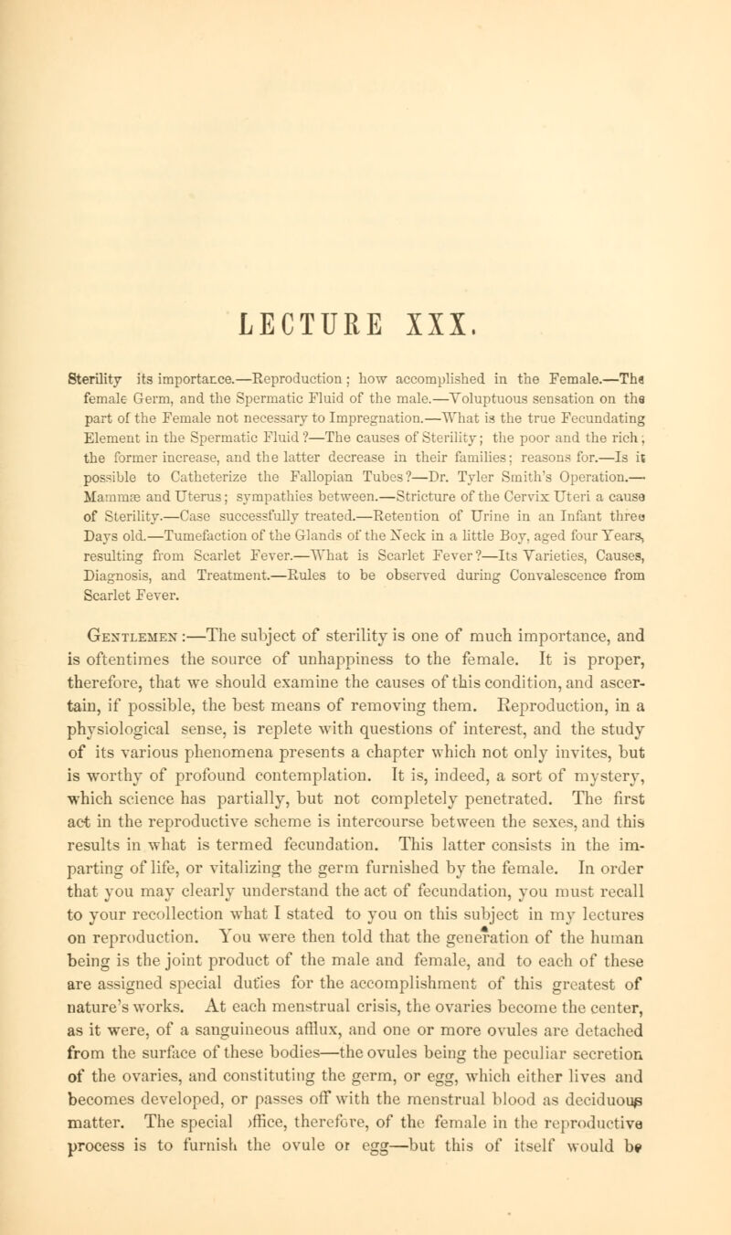LECTURE XXX. Sterility its importance.—Reproduction ; how accomplished in the Female.—Tha female Germ, and the Spermatic Fluid of the male.—Voluptuous sensation on the part of the Female not necessary to Impregnation.—Yvrhat is the true Fecundating Element in the Spermatic Fluid ?—The causes of Sterility; the poor and the rich; the former increase, and the latter decrease in their families; reasons for.—Is it possible to Catheterize the Fallopian Tubes?—Dr. Tyler Smith's Operation.— Mammae and Uterus; sympathies between.—Stricture of the Cervix Uteri a cause of Sterility.—Case successfully treated.—Retention of Urine in an Infant three Days old.—Tumefaction of the Glands of the Xeck in a little Boy, aged four Years, resulting from Scarlet Fever.—What is Scarlet Fever?—Its Varieties, Causes, Diagnosis, and Treatment.—Rules to be observed during Convalescence from Scarlet Fever. Gentlemen :—The subject of sterility is one of much importance, and is oftentimes the source of unhappiness to the female. It is proper, therefore, that we should examine the causes of this condition, and ascer- tain, if possible, the best means of removing them. Reproduction, in a physiological sense, is replete with questions of interest, and the study of its various phenomena presents a chapter which not only invites, but is worthy of profound contemplation. It is, indeed, a sort of mystery, which science has partially, but not completely penetrated. The first act in the reproductive scheme is intercourse between the sexes, and this results in what is termed fecundation. This latter consists in the im- parting of life, or vitalizing the germ furnished by the female. In order that you may clearly understand the act of fecundation, you must recall to your recollection what I stated to you on this subject in my lectures on reproduction. You were then told that the generation of the human being is the joint product of the male and female, and to each of these are assigned special duties for the accomplishment of this greatest of nature's works. At each menstrual crisis, the ovaries become the center, as it were, of a sanguineous afflux, and one or more ovules are detached from the surface of these bodies—the ovules being the peculiar secretion of the ovaries, and constituting the germ, or egg, which either lives and becomes developed, or passes off with the menstrual blood as deciduous matter. The special )ffice, therefore, of the female in the reproductive process is to furnish the ovule or egg—but this of itself would be