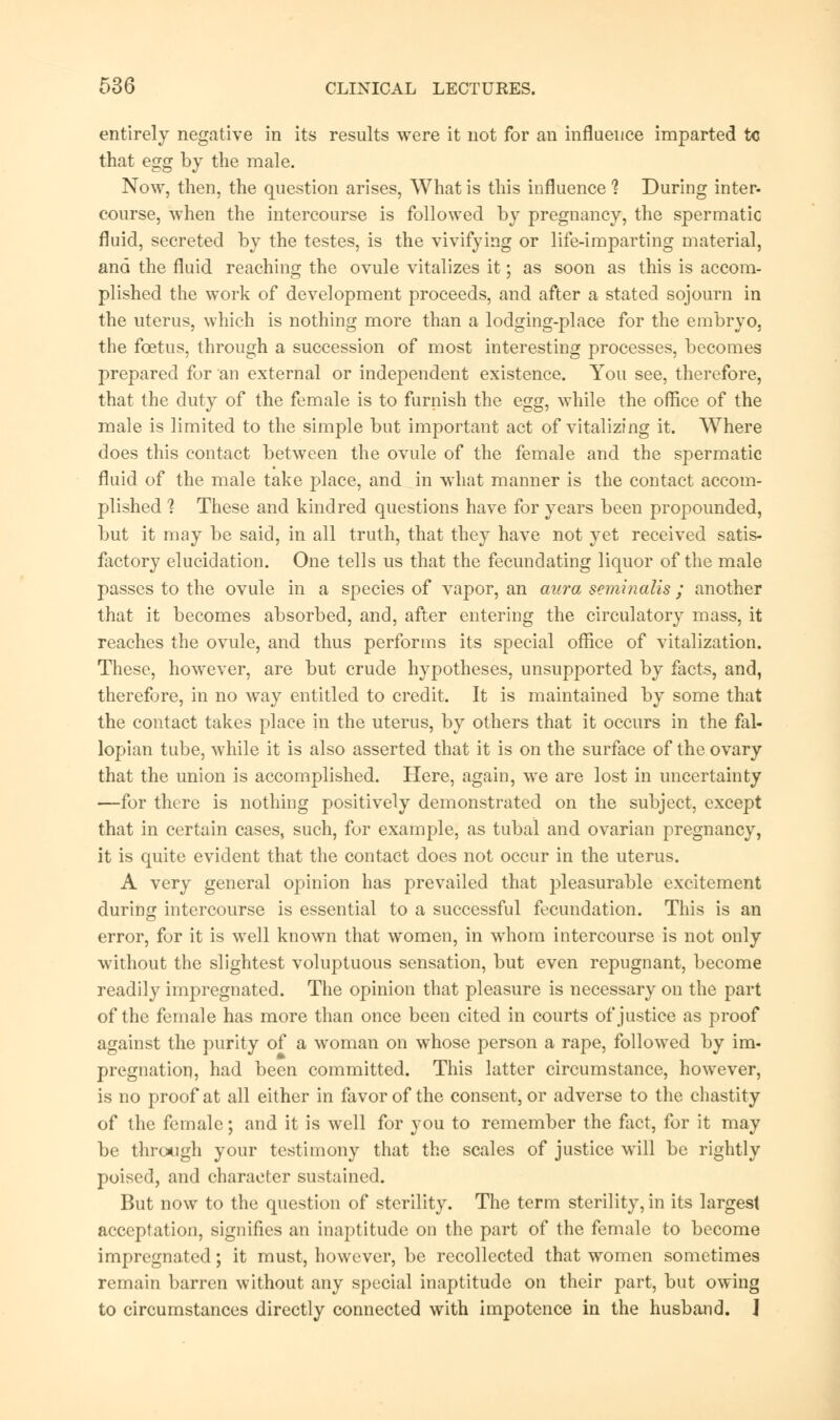 entirely negative in its results were it not for an influence imparted tc that egg by the male. Now, then, the question arises, What is this influence 1 During inter- course, when the intercourse is followed by pregnancy, the spermatic fluid, secreted by the testes, is the vivifying or life-imparting material, ana the fluid reaching the ovule vitalizes it; as soon as this is accom- plished the work of development proceeds, and after a stated sojourn in the uterus, which is nothing more than a lodging-place for the embryo, the foetus, through a succession of most interesting processes, becomes prepared for an external or independent existence. You see, therefore, that the duty of the female is to furnish the egg, while the office of the male is limited to the simple but important act of vitalizing it. Where does this contact between the ovule of the female and the spermatic fluid of the male take place, and in what manner is the contact accom- plished 1 These and kindred questions have for years been propounded, but it may be said, in all truth, that they have not yet received satis- factory elucidation. One tells us that the fecundating liquor of the male passes to the ovule in a species of vapor, an aura seminalis ; another that it becomes absorbed, and, after entering the circulatory mass, it reaches the ovule, and thus performs its special office of vitalization. These, however, are but crude hypotheses, unsupported by facts, and, therefore, in no way entitled to credit. It is maintained by some that the contact takes place in the uterus, by others that it occurs in the fal- lopian tube, while it is also asserted that it is on the surface of the ovary that the union is accomplished. Here, again, we are lost in uncertainty —for there is nothing positively demonstrated on the subject, except that in certain cases, such, for example, as tubal and ovarian pregnancy, it is quite evident that the contact does not occur in the uterus. A very general opinion has prevailed that pleasurable excitement during intercourse is essential to a successful fecundation. This is an error, for it is well known that women, in whom intercourse is not only without the slightest voluptuous sensation, but even repugnant, become readily impregnated. The opinion that pleasure is necessary on the part of the female has more than once been cited in courts of justice as proof against the purity of a woman on whose person a rape, followed by im- pregnation, had been committed. This latter circumstance, however, is no proof at all either in favor of the consent, or adverse to the chastity of the female; and it is well for you to remember the fact, for it may be through your testimony that the scales of justice will be rightly poised, and character sustained. But now to the question of sterility. The term sterility, in its largest acceptation, signifies an inaptitude on the part of the female to become impregnated; it must, however, be recollected that women sometimes remain barren without any special inaptitude on their part, but owing to circumstances directly connected with impotence in the husband. 1