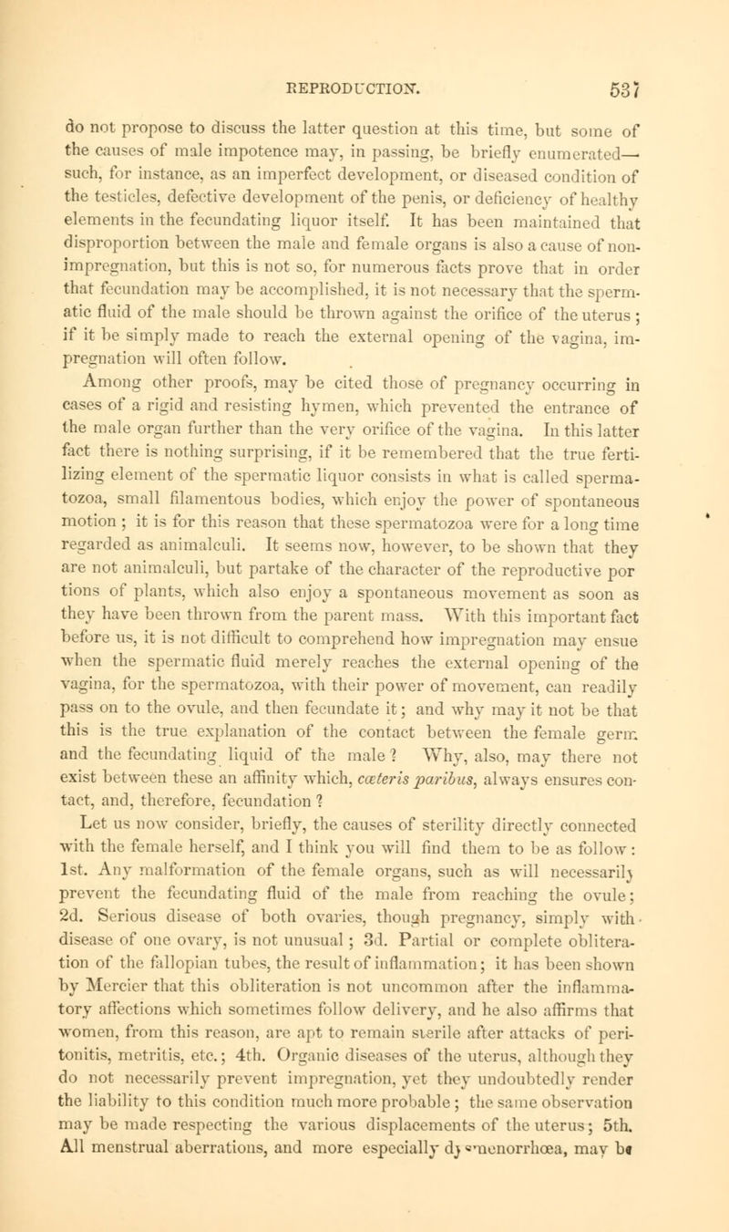 REPRODUCTION. 53/ do not propose to discuss the latter question at this time, but some of the causes of male impotence may, in passing, be briefly enumerated— such, for instance, as an imperfect development, or diseased condition of the testicles, defective development of the penis, or deficiency of healthy elements in the fecundating liquor itself. It has been maintained that disproportion between the male and female organs is also a cause of non- impregnation, but this is not so, for numerous facts prove that in order that fecundation may be accomplished, it is not necessary that the sperm- atic fluid of the male should be thrown against the orifice of the uterus ; if it be simply made to reach the external opening of the vagina, im- pregnation will often follow. Among other proofs, may be cited those of pregnancy occurring in cases of a rigid and resisting hymen, which prevented the entrance of the male organ further than the very orifice of the vagina. In this latter fact there is nothing surprising, if it be remembered that the true ferti- lizing element of the spermatic liquor consists in what is called sperma- tozoa, small filamentous bodies, which enjoy the power of spontaneous motion ; it is for this reason that these spermatozoa were for a long time regarded as animalculi. It seems now, however, to be shown that they are not animalculi, but partake of the character of the reproductive por tions of plants, which also enjoy a spontaneous movement as soon as they have been thrown from the parent mass. With this important fact before us, it is not difficult to comprehend how impregnation may ensue when the spermatic fluid merely reaches the external opening of the vagina, for the spermatozoa, with their power of movement, can readily pass on to the ovule, and then fecundate it; and why may it not be that this is the true explanation of the contact between the female germ and the fecundating liquid of the male ? Why, also, may there not exist between these an affinity which, cceteris paribus, always ensures con- tact, and, therefore, fecundation 1 Let us now consider, briefly, the causes of sterility directly connected with the female herself, and I think you will find them to be as follow: 1st. Any malformation of the female organs, such as will necessarily prevent the fecundating fluid of the male from reaching the ovule; 2d. Serious disease of both ovaries, though pregnancy, simply with disease of one ovary, is not unusual ; 3d. Partial or complete oblitera- tion of the fallopian tubes, the result of inflammation; it has been shown by Mercier that this obliteration is not uncommon after the inflamma- tory affections which sometimes follow delivery, and he also affirms that women, from this reason, are apt to remain sterile after attacks of peri- tonitis, metritis, etc.; 4th. Organic diseases of the uterus, although they do not necessarily prevent impregnation, yet they undoubtedly render the liability to this condition much more probable ; the same observation may be made respecting the various displacements of the uterus; 5th. All menstrual aberrations, and more especially dj «menorrhcea, may b«