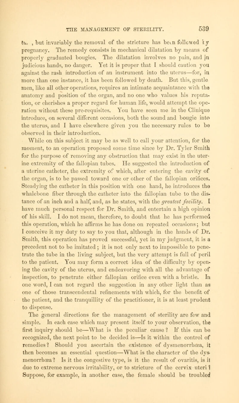 tu, , but invariably the removal of the stricture has beai followed \y pregnancy. The remedy consists in mechanical dilatation by means of properly graduated bougies. The dilatation involves no pain, and in judicious hands, no danger. Yet it is proper that I should caution you against the rash introduction of an instrument into the uterus—for, in more than one instance, it has been followed by death. But this, gentle men, like all other operations, requires an intimate acquaintance with the anatomy and position of the organ, and no one who values his reputa- tion, or cherishes a proper regard for human life, would attempt the ope- ration without these pre-requisites. You have seen me in the Clinique introduce, on several different occasions, both the sound and bougie into the uterus, and I have elsewhere given you the necessary rules to be observed in their introduction. While on this subject it may be as well to call your attention, for the moment, to an operation proposed some time since by Dr. Tyler Smith for the purpose of removing any obstruction that may exist in the uter- ine extremity of the fallopian tubes. He suggested the introduction of a uterine catheter, the extremity of which, after entering the cavity of the organ, is to be passed toward one or other of the fallopian orifices. Steadying the catheter in this position with one hand, he introduces the whalebone fiber through the catheter into the fallopian tube to the dis- tance of an inch and a half, and, as he states, with the greatest facility. I have much personal respect for Dr. Smith, and entertain a high opinion of his skill. I do not mean, therefore, to doubt that he has performed this operation, which he affirms he has done on repeated occasions; but I conceive it my duty to say to you that, although in the hands of Dr. Smith, this operation has proved successful, yet in my judgment, it is a precedent not to be imitated; it is not only next to impossible to pene- trate the tube in the living subject, but the very attempt is full of peril to the patient. You may form a correct idea of the difficulty by open- ing the cavity of the uterus, and endeavoring with all the advantage of inspection, to penetrate either fallopian orifice even writh a bristle. In one word, I can not regard the suggestion in any other light than as one of those transcendental refinements wTith which, for the benefit of the patient, and the tranquillity of the practitioner, it is at least prudent to dispense. The general directions for the management of sterility are few and simple. In each case wThich may present itself to your observation, the first inquiry should be—What is the peculiar cause 1 If this can be recognized, the next point to be decided is—Is it within the control of remedies'? Should you ascertain the existence of dysmenorrhcea, it then becomes an essential question—What is the character of the dys- menorrhcea? Is it the congestive type, is it the result of ovaritis, is it due to extreme nervous irritability, or to stricture of the cervix uteri 1 Suppose, for example, in another case, the female should be troubled