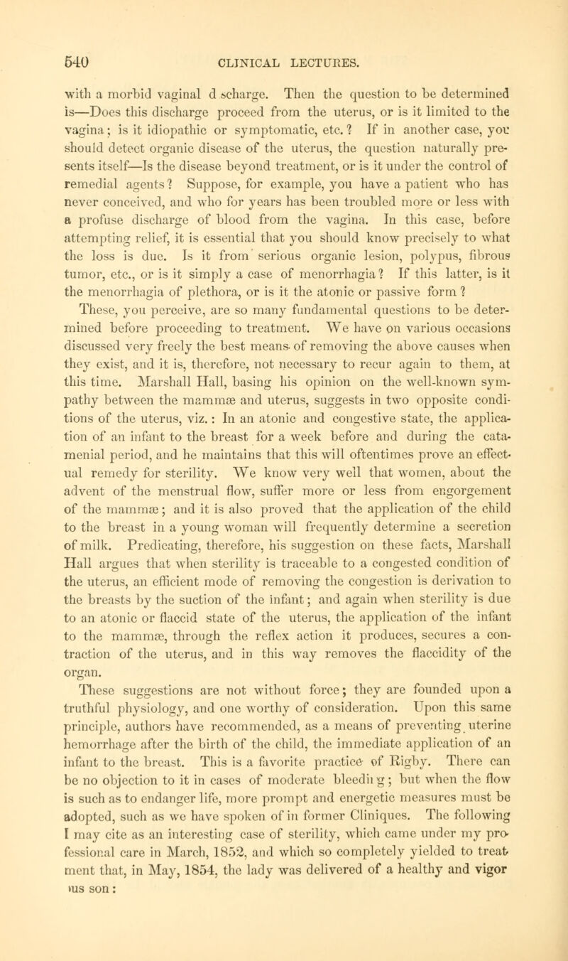 with a morbid vaginal d »charge. Then the question to be determined is—Does this discharge proceed from the uterus, or is it limited to the vagina; is it idiopathic or symptomatic, etc. ? If in another case, you should detect organic disease of the uterus, the question naturally pre- sents itself—Is the disease beyond treatment, or is it under the control of remedial agents? Suppose, for example, you have a patient who has never conceived, and who for years has been troubled more or less with a profuse discharge of blood from the vagina. In this case, before attempting relief, it is essential that you should know precisely to what the loss is due. Is it from serious organic lesion, polypus, fibrous tumor, etc., or is it simply a case of menorrhagia 1 If this latter, is it the menorrhagia of plethora, or is it the atonic or passive form ? These, you perceive, are so many fundamental questions to be deter- mined before proceeding to treatment. We have on various occasions discussed very freely the best means- of removing the above causes when they exist, and it is, therefore, not necessary to recur again to them, at this time. Marshall Hall, basing his opinion on the well-known sym- pathy between the mammas and uterus, suggests in two opposite condi- tions of the uterus, viz.: In an atonic and congestive state, the applica- tion of an infant to the breast for a week before and during the cata- menial period, and he maintains that this will oftentimes prove an effect- ual remedy for sterility. We know very well that women, about the advent of the menstrual flow, suffer more or less from engorgement of the mammas; and it is also proved that the application of the child to the breast in a young woman will frequently determine a secretion of milk. Predicating, therefore, his suggestion on these facts, Marshall Hall argues that when sterility is traceable to a congested condition of the uterus, an efficient mode of removing the congestion is derivation to the breasts by the suction of the infant; and again when sterility is due to an atonic or flaccid state of the uterus, the application of the infant to the mammas, through the reflex action it produces, secures a con- traction of the uterus, and in this way removes the flaccidity of the organ. These suggestions are not without force; they are founded upon a truthful physiology, and one worthy of consideration. Upon this same principle, authors have recommended, as a means of preventing uterine hemorrhage after the birth of the child, the immediate application of an infant to the breast. This is a favorite practice of Rigby. There can be no objection to it in cases of moderate bleedii g; but when the flow is such as to endanger life, more prompt and energetic measures must be adopted, such as we have spoken of in former Cliniques. The following I may cite as an interesting case of sterility, which came under my pro- fessional care in March, 1852, and which so completely yielded to treat tnent that, in May, 1854, the lady was delivered of a healthy and vigor