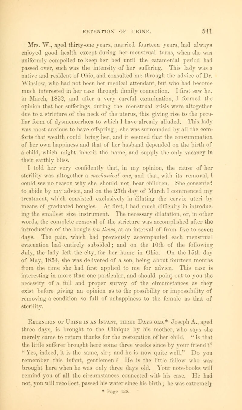 RETENTION OF URINE. 5H Mrs. W., aired thirty-one years, married fourteen years, had always enjoyed good health except during her menstrual turns, when she was uniformly compelled to keep her bed until the catamenial period had passed over, such was the intensity of her suffering. This lady was a native and resident of Ohio, and consulted me through the advice of Dr. Winslow, who had not been her medical attendant, but who had become much interested in her case through family connection. I first saw he. in March, 1852. and after a very careful examination, I formed the opinion that her sufferings during the menstrual crisis were altogether due to a stricture of the neck of the uterus, this giving rise to the pecu- liar form of dysmenorrhea to which I have already alluded. This lady was most anxious to have offspring ; she was surrounded by all the com- forts that wealth could bring her, and it seemed that the consummation of her own happiness and that of her husband depended on the birth of a child, which might inherit the name, and supply the only vacancy in their earthly bliss. I told her very confidently that, in my opinion, the cause of her sterility was altogether a mechanical one. and that, with its removal. I could see no reason why she should not bear children. She consented to abide by my advice, and on the 27th day of March I commenced my treatment, which consisted exclusively in dilating the cervix uteri by means of graduated bougies. At first, I had much difficulty in introduc- ing the smallest size instrument. The necessary dilatation, or, in other words, the complete removal of the stricture was accomplished after the introduction of the bougie ten times, at an interval of from five to seven days. The pain, which had previously accompanied each menstrual evacuation had entirely subsided; and on the 10th of the following July, the lady left the city, for her home in Ohio. On the 15th day of May, 1854. she was delivered of a son, being about fourteen months from the time she had first applied to me for advice. This case is interesting in more than one particular, and should point out to you the necessity of a full and proper survey of the circumstances as they exist before giving an opinion as to the possibility or impossibility of removing a condition so full of unhappiness to the female as that of sterility. Retention of Urine in an Infant, three Days old.* Joseph A., aned three days, is brought to the Clinique by his mother, who says she merely came to return thanks for the restoration of her child.  Is that the little sufferer brought here some three weeks since by your friend V1 Yes, indeed, it is the same, sir; and he is now quite well. Do you remember this infant, gentlemen ? He is the little fellow who wag brought here when he was only three days old. Your note-books will remind you of all the circumstances connected witli his case. He had not, you will recollect, passed his water since his birth ; he was extremelj * Page 433.