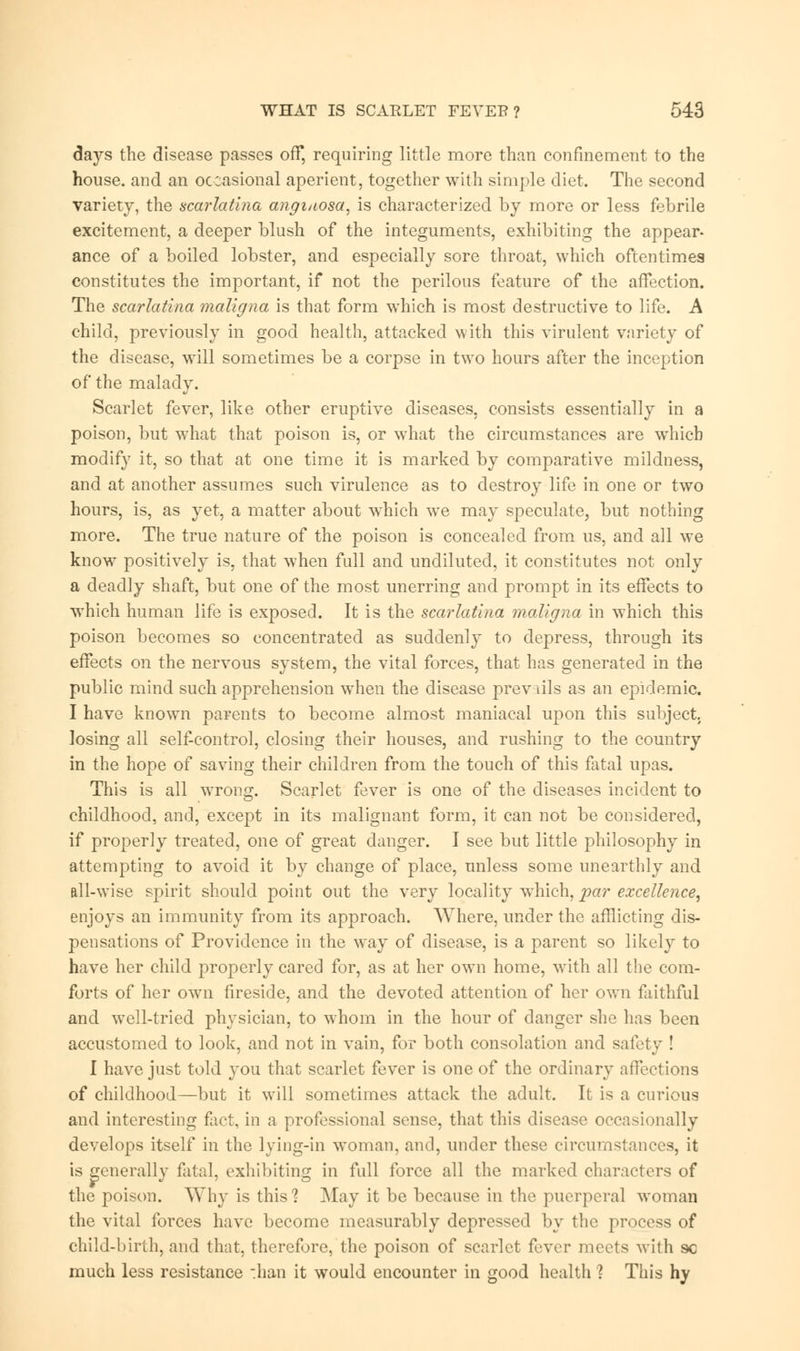 days the disease passes off, requiring little more than confinement to the house, and an occasional aperient, together with simple diet. The second variety, the scarlatina angi/iosa, is characterized by more or less febrile excitement, a deeper blush of the integuments, exhibiting the appear- ance of a boiled lobster, and especially sore throat, which oftentimes constitutes the important, if not the perilous feature of the affection. The scarlatina maligna is that form which is most destructive to life. A child, previously in good health, attacked with this virulent variety of the disease, will sometimes be a corpse in two hours after the inception of the malady. Scarlet fever, like other eruptive diseases, consists essentially in a poison, but what that poison is, or what the circumstances are which modify it, so that at one time it is marked by comparative mildness, and at another assumes such virulence as to destroy life in one or two hours, is, as yet, a matter about which we may speculate, but nothing more. The true nature of the poison is concealed from us, and all we know positively is, that when full and undiluted, it constitutes not only a deadly shaft, but one of the most unerring and prompt in its effects to which human life is exposed. It is the scarlatina maligna in which this poison becomes so concentrated as suddenly to depress, through its effects on the nervous system, the vital forces, that has generated in the public mind such apprehension when the disease prevails as an epidemic. I have known parents to become almost maniacal upon this subject, losing all self-control, closing their houses, and rushing to the country in the hope of saving their children from the touch of this fatal upas. This is all wrong. Scarlet fever is one of the diseases incident to childhood, and, except in its malignant form, it can not be considered, if properly treated, one of great danger. I see but little philosophy in attempting to avoid it by change of place, unless some unearthly and all-wise spirit should point out the very locality which, par excellence, enjoys an immunity from its approach. Where, under the afflicting dis- pensations of Providence in the way of disease, is a parent so likely to have her child properly cared for, as at her own home, with all the com- forts of her own fireside, and the devoted attention of her own faithful and well-tried physician, to whom in the hour of danger she has been accustomed to look, and not in vain, for both consolation and safety ! I have just told you that scarlet fever is one of the ordinary affections of childhood—but it will sometimes attack the adult. It is a curious and interesting fact, in a professional sense, that this disease occasionally develops itself in the lying-in woman, and, under these circumstances, it is generally fatal, exhibiting in full force all the marked characters of the poison. Why is this? May it be because in the puerperal woman the vital forces have become measurably depressed by the process of child-birth, and that, therefore, the poison of scarlet fvxw nuvts with so much less resistance -.han it would encounter in good health ? This hy