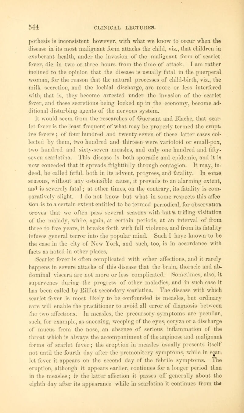 pothcsis is inconsistent, however, with what we know to occur when the disease in its most malignant form attacks the child, viz., that children in exuberant health, under the invasion of the malignant form of scarlet fever, die in two or three hours from the time of attack. I am rather inclined to the opinion that the disease is usually fatal in the puerperal woman, for the reason that the natural processes of child-birth, viz., the milk secretion, and the lochial discharge, are more or less interfered with, that is, they become arrested under the invasion of the scarlet fever, and these secretions being locked up in the economy, become ad- ditional disturbing agents of the nervous system. It would seem from the researches of Guersant and Blache, that scar- let fever is the least frequent of what may be properly termed the erupt- ive fevers; of four hundred and twenty-seven of these latter cases col- lected by them, two hundred and thirteen were varioloid or small-pox, two hundred and sixty-seven measles, and only one hundred and fifty- seven scarlatina. This disease is both sporadic and epidemic, and it is now conceded that it spreads frightfully through contagion. It may, in- deed, be called fitful, both in its advent, progress, and fatality. In some seasons, without any ostensible cause, it prevails to an alarming extent, and is severely fatal; at other times, on the contrary, its fatality is com- paratively slight. I do not know but what in some respects this affeo *ion is to a certain extent entitled to be termed periodical, for observation oroves that we often pass several seasons with but *a trifling visitation of the malady, while, again, at certain periods, at an interval of from three to five years, it breaks forth with full violence, and from its fatality infuses general terror into the popular mind. Such I have known to be the case in the city of New York, and such, too, is in accordance with facts as noted in other places. Scarlet fever is often complicated with other affections, and it rarely happens in severe attacks of this disease that the brain, thoracic and ab- dominal viscera are not more or less complicated. Sometimes, also, it supervenes during the progress of other maladies, and in such case it has been called by Rilliet secondary scarlatina. The disease with which scarlet fever is most likely to be confounded is measles, but ordinary care will enable the practitioner to avoid all error of diagnosis between .'he two affections. In measles, the precursory symptoms are peculiar, such, for example, as sneezing, weeping of the eyes, coryza or a discharge of mucus from the nose, an absence of serious inflammation of the throat which is always the accompaniment of the anginose and malignant forms of scarlet fever; the eruption in measles usually presents itself not until the fourth day after the premonitory symptoms, while in se^ar- lel fever it appears on the second day of the febrile symptoms. The eruption, although it appears earlier, continues for a longer period than in the measles; iv the latter affection it passes off generally about the eighth day after its appearance while in scarlatina it continues from th«