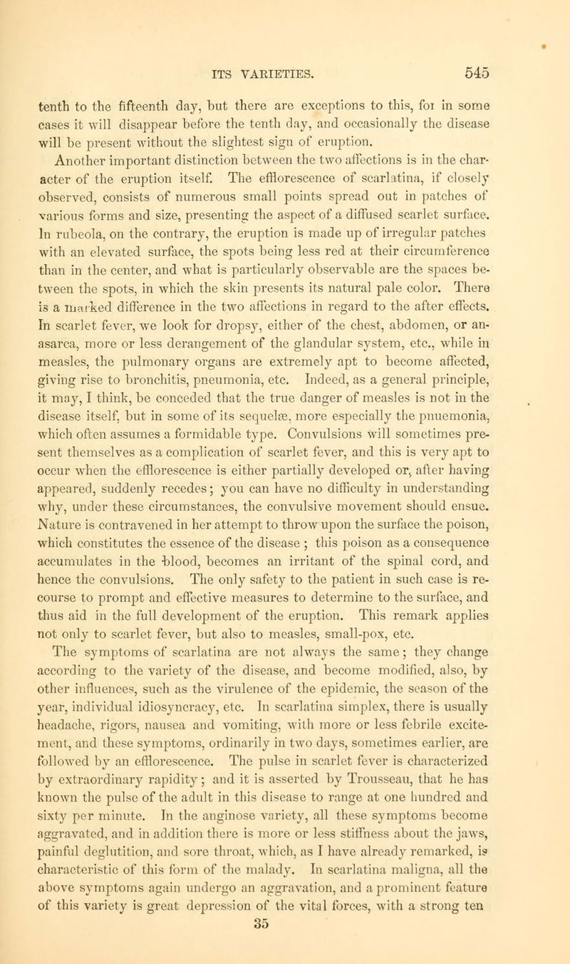 tenth to the fifteenth day, but there are exceptions to this, foi in some cases it will disappear before the tenth day, and occasionally the disease will be present without the slightest sign of eruption. Another important distinction between the two affections is in the char- acter of the eruption itself. The efflorescence of scarlatina, if closely observed, consists of numerous small points spread out in patches of various forms and size, presenting the aspect of a diffused scarlet surface. In rubeola, on the contrary, the eruption is made up of irregular patches with an elevated surface, the spots being less red at their circumference than in the center, and what is particularly observable are the spaces be- tween the spots, in which the skin presents its natural pale color. There is a marked difference in the two affections in regard to the after effects. In scarlet fever, we look for dropsy, either of the chest, abdomen, or an- asarca, more or less derangement of the glandular system, etc., while in measles, the pulmonary organs are extremely apt to become affected, giving rise to bronchitis, pneumonia, etc. Indeed, as a general principle, it may, I think, be conceded that the true danger of measles is not in the disease itself, but in some of its sequelae, more especially the pnuemonia, which often assumes a formidable type. Convulsions Will sometimes pre- sent themselves as a complication of scarlet fever, and this is very apt to occur when the efflorescence is either partially developed or> after having appeared, suddenly recedes; you can have no difficulty in understanding why, under these circumstances, the convulsive movement should ensue. Nature is contravened in her attempt to throw upon the surface the poison, which constitutes the essence of the disease ; this poison as a consequence accumulates in the blood, becomes an irritant of the spinal cord, and hence the convulsions. The only safety to the patient in such case is re- course to prompt and effective measures to determine to the surface, and thus aid in the full development of the eruption. This remark applies not only to scarlet fever, but also to measles, small-pox, etc. The symptoms of scarlatina are not always the same; they change according to the variety of the disease, and become modified, also, by other influences, such as the virulence of the epidemic, the season of the year, individual idiosyncracy, etc. In scarlatina simplex, there is usually headache, rigors, nausea and vomiting, with more or less febrile excite- ment, and these symptoms, ordinarily in two days, sometimes earlier, are followed by an efflorescence. The pulse in scarlet fever is characterized by extraordinary rapidity; and it is asserted by Trousseau, that he has known the pulse of the adult in this disease to range at one hundred and sixty per minute. In the anginose variety, all these symptoms become aggravated, and in addition there is more or less stiffness about the jaws, painful deglutition, and sore throat, which, as I have already remarked, is characteristic of this form of the malady. In scarlatina maligna, all the above symptoms again undergo an aggravation, and a prominent feature of this variety is great depression of the vital forces, with a strong ten 35