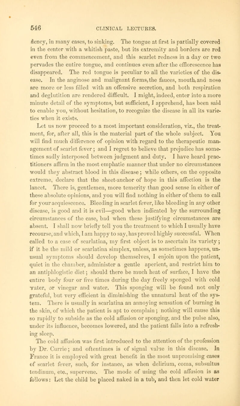 flency, in many cases, to sinking. The tongue at first is partially covered in the center with a whitish paste, but its extremity and borders are red even from the commencement, and this scarlet redness in a day or two pervades the entire tongue, and continues even after the efflorescence has disappeared. The red tongue is peculiar to all the varieties of the dis- ease. In the anginose and malignant forms, the fauces, mouth, and nose are more or less filled with an offensive secretion, and both respiration and deglutition are rendered difficult. I might, indeed, enter into a more minute detail of the symptoms, but sufficient, I apprehend, has been said to enable you, without hesitation, to recognize the disease in all its varie- ties when it exists. Let us now proceed to a most important consideration, viz., the treat- ment, for, after all, this is the material part of the whole subject. You will find much difference of opinion with regard to the therapeutic man- agement of scarlet fever ; and I regret to believe that prejudice has some- times sadly interposed between judgment and duty. I have heard prac- titioners affirm in the most emphatic manner that under no circumstances would they abstract blood in this disease; while others, on the opposite extreme, declare that the sheet-anchor of hope in this affection is the lancet. There is, gentlemen, more temerity than good sense in either of these absolute opinions, and you will find nothing in either of them to call for your acquiescence. Bleeding in scarlet fever, like bleeding in any other disease, is good and it is evil—good when indicated by the surrounding circumstances of the case, bad when these justifying circumstances are absent. I shall now briefly tell you the treatment to which I usually have recourse, and which, I am happy to say, has proved highly successful. When called to a case of scarlatina, my first object is to ascertain its variety; if it be the mild or scarlatina simplex, unless, as sometimes happens, un- usual symptoms should develop themselves, I enjoin upon the patient, quiet in the chamber, administer a gentle aperient, and restrict him to an antiphlogistic diet; should there be much heat of surface, I have the entire body four or five times during the day freely sponged with cold Tater, or vinegar and water. This sponging will be found not only grateful, but very efficient in diminishing the unnatural heat of the sys- tem. There is usually in scarlatina an annoying sensation of burning in the skin, of which the patient is apt to complain; nothing will cause this so rapidly to subside as the cold affusion or sponging, and the pulse also, under its influence, becomes lowered, and the patient falls into a refresh- ing sleep. The cold affusion was first introduced to the attention of the profession by Dr. Currie; and oftentimes is of signal value in this disease. In France it is employed with great benefit in the most unpromising cases of scarlet fever, such, for instance, as when delirium, coma, subsultus tendinum, etc., supervene. The mode of using the cold affusion is as follows: Let the child be placed naked in a tub, and then let cold water