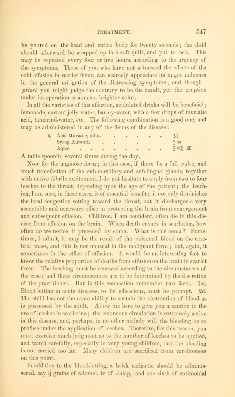 be po nrcd on the head and entire body for twenty seconds; the child should afterward be wrapped up in a soft quilt, and put to Dcd. This may be repeated every four or five hours, according to the urgency of the symptoms. Those of you who have not witnessed the effects of the cold affusion in scarlet fever, can scarcely appreciate its magic influence in the general mitigation of the distressing symptoms; and though priori you might judge the contrary to be the result, yet the eruption under its operation assumes a brighter color. In all the varieties of this affection, acidulated drinks will be beneficial; lemonade, currant-jelly water, barley-water, with a few drops of muriatic acid, tamarind-water, etc. The following combination is a good one, and may be administered in any of the forms of the disease: E Acid Muriatic, dilut. 3 j Syrup Aurantii .... . 3 ss Aquae § viij M. A table-spoonful several times during the day. Now for the anginose form; in this case, if there be a full pulse, and much tumefaction of the sub-maxillary and sub-lingual glands, together with active febrile excitement, I do not hesitate to apply from two to four leeches to the throat, depending upon the age of the patient; the leech- ing, 1 am sure, in these cases, is of essential benefit; it not only diminishes the local congestion setting toward the throat, but it discharges a very acceptable and necessary office in protecting the brain from engorgement and subsequent effusion. Children, I am confident, often die in this dis- ease from effusion on the brain. When death ensues in scarlatina, how often do we notice it preceded by coma. What is this coma1? Some- times, I admit, it may be the result of the poisoned blood on the cere- bral mass, and this is not unusual in the malignant form ; but, again, it sometimes is the effect of effusion. It would be an interesting fact to know the relative proportion of deaths from effusion on the brain in scarlet fever. The leeching must be renewed according to the circumstances of the case; and these circumstances are to be determined by the discretion of the practitioner. But in this connection remember two facts. 1st. Blood letting in acute diseases, to be efficacious, must be prompt. 2d. The child has not the same ability to sustain the abstraction of blood as is possessed by the adult. Allow me here to give you a caution in the use of leeches in scarlatina; the cutaneous circulation is extremely active in this disease, and, perhaps, in no other malady will the bleeding be so profuse under the application of leeches. Therefore, for this reason, you must exercise much judgment as to the number of leeches to be applied, and watch carefully, especially in very young children, that the bleeding is not carried too far. Many children are sacrificed from carelessness on this point. In addition to the blood-letting, a brisk cathartic should be adminis- tered, say ij grains of calomel, iv of Jalap, and one sixth of antimonial