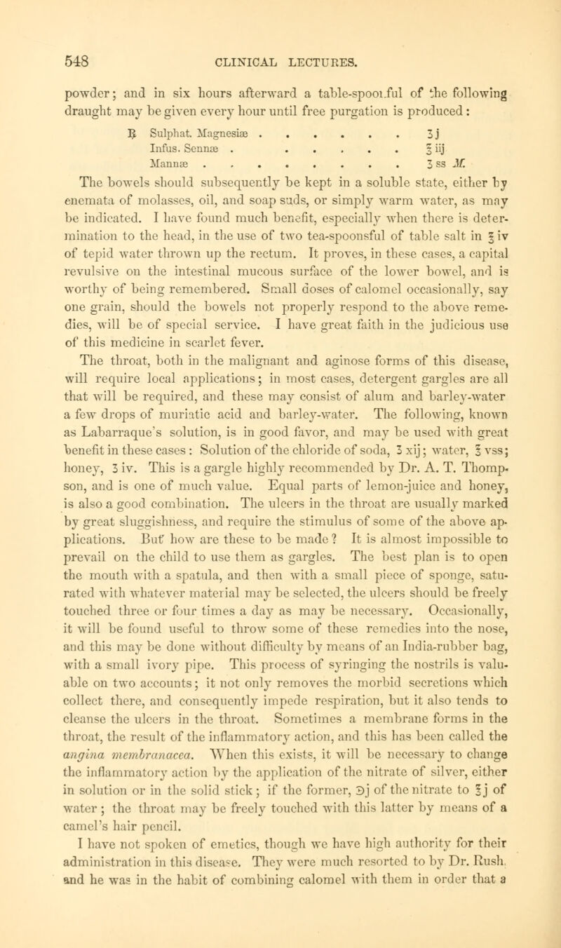 powder; and in six hours afterward a table-spooi.ful of the following draught may be given every hour until free purgation is produced : ]£ Sulphat. Magnesias 3j Infus. Sennas . § iij Mannae 3 ss M. The bowels should subsequently be kept in a soluble state, either by enemata of molasses, oil, and soap suds, or simply warm water, as mny be indicated. I have found much benefit, especially when there is deter- mination to the head, in the use of two tea-spoonsful of table salt in § iv of tepid water thrown up the rectum. It proves, in these cases, a capital revulsive on the intestinal mucous surface of the lower bowel, and is worthy of being remembered. Small doses of calomel occasionally, say one grain, should the bowels not properly respond to the above reme- dies, will be of special service. I have great faith in the judicious use of this medicine in scarlet fever. The throat, both in the malignant and aginose forms of this disease, will require local applications; in most cases, detergent gargles are all that will be required, and these may consist of alum and barley-water a few drops of muriatic acid and barley-water. The following, known as Labarraque's solution, is in good favor, and may be used with great benefit in these cases : Solution of the chloride of soda, 3 xij; water, §vss; honey, 3 iv. This is a gargle highly recommended by Dr. A. T. Thomp- son, and is one of much value. Equal parts of lemon-juice and honey, is also a good combination. The ulcers in the throat are usually marked by great sluggishness, and require the stimulus of some of the above ap- plications. But' how are these to be made? It is almost impossible to prevail on the child to use them as gargles. The best plan is to open the mouth with a spatula, and then with a small piece of sponge, satu- rated with whatever material may be selected, the ulcers should be freely touched three or four times a day as may be necessary. Occasionally, it will be found useful to throw some of these remedies into the nose, and this may be done without difficulty by means of an India-rubber bag, with a small ivory pipe. This process of syringing the nostrils is valu- able on two accounts; it not only removes the morbid secretions which collect there, and consequently impede respiration, but it also tends to cleanse the ulcers in the throat. Sometimes a membrane forms in the throat, the result of the inflammatory action, and this has been called the angina membranacea. When this exists, it will be necessary to change the inflammatory action by the application of the nitrate of silver, either in solution or in the solid stick ; if the former, 3) of the nitrate to § j of water; the throat may be freely touched with this latter by means of a camel's hair pencil. I have not spoken of emetics, though we have high authority for their administration in this disease. They were much resorted to by Dr. Rush, and he was in the habit of combining calomel with them in order that a