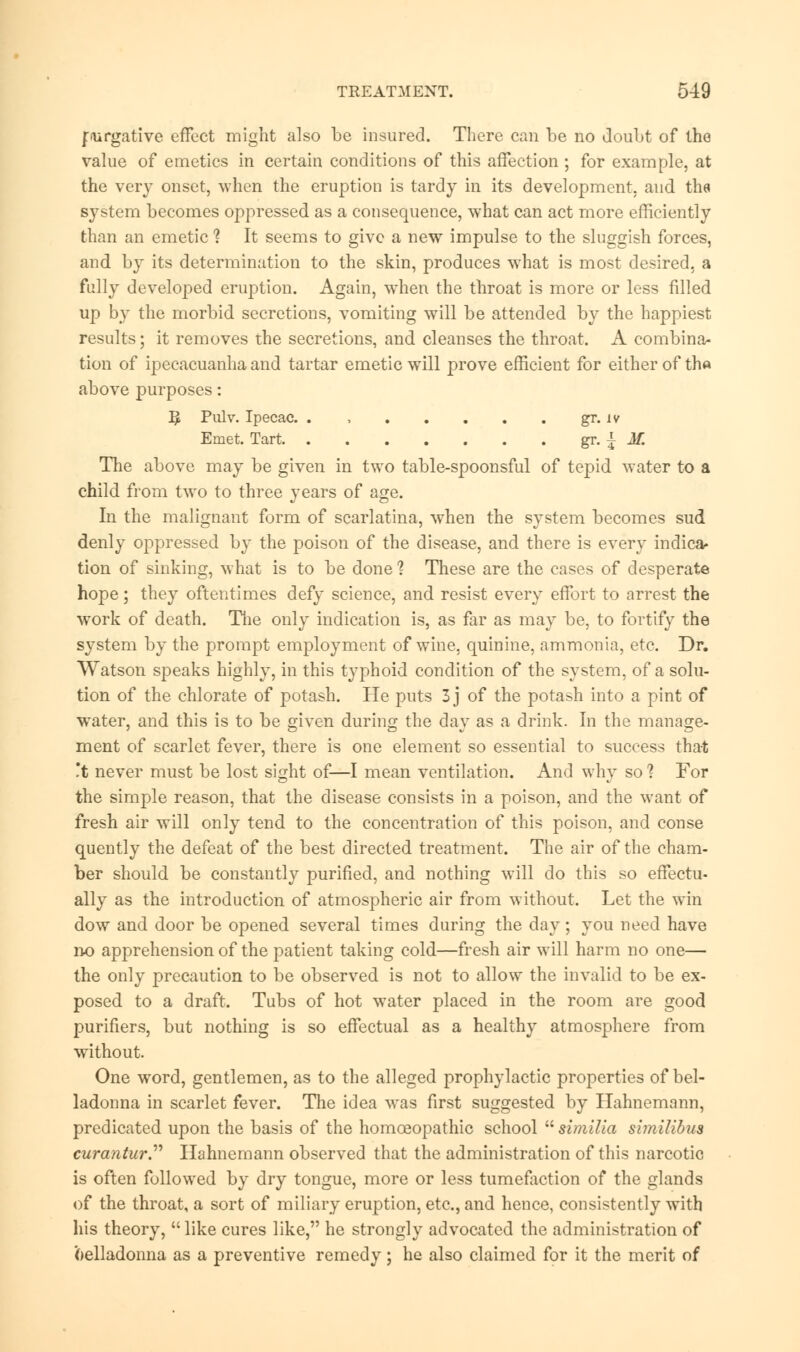 fiurgative effect might also be insured. There can be no doubt of the value of emetics in certain conditions of this affection ; for example, at the very onset, when the eruption is tardy in its development, and the system becomes oppressed as a consequence, what can act more efficiently than an emetic 1 It seems to give a new impulse to the sluggish forces, and by its determination to the skin, produces what is most desired, a fully developed eruption. Again, when the throat is more or less filled up by the morbid secretions, vomiting will be attended by the happiest results; it removes the secretions, and cleanses the throat. A combina- tion of ipecacuanha and tartar emetic wTill prove efficient for either of the above purposes: ^ Pulv. Ipecac. . , gr. iv Emet. Tart gr. { M. The above may be given in two table-spoonsful of tepid water to a child from two to three years of age. In the malignant form of scarlatina, when the system becomes sud denly oppressed by the poison of the disease, and there is every indica- tion of sinking, what is to be done ? These are the cases of desperate hope; they oftentimes defy science, and resist every effort to arrest the work of death. The only indication is, as far as may be, to fortify the system by the prompt employment of wine, quinine, ammonia, etc. Dr. Watson speaks highly, in this typhoid condition of the system, of a solu- tion of the chlorate of potash. He puts 3 j of the potash into a pint of water, and this is to be given during the day as a drink. In the manage- ment of scarlet fever, there is one element so essential to success that t never must be lost sight of—I mean ventilation. And why so ? For the simple reason, that the disease consists in a poison, and the want of fresh air will only tend to the concentration of this poison, and conse quently the defeat of the best directed treatment. The air of the cham- ber should be constantly purified, and nothing will do this so effectu- ally as the introduction of atmospheric air from without. Let the win dow and door be opened several times during the day; you need have no apprehension of the patient taking cold—fresh air will harm no one— the only precaution to be observed is not to allow the invalid to be ex- posed to a draft. Tubs of hot water placed in the room are good purifiers, but nothing is so effectual as a healthy atmosphere from without. One word, gentlemen, as to the alleged prophylactic properties of bel- ladonna in scarlet fever. The idea was first suggested by Hahnemann, predicated upon the basis of the homoeopathic school  similia similibus curaatur Hahnemann observed that the administration of this narcotic is often followed by dry tongue, more or less tumefaction of the glands of the throat, a sort of miliary eruption, etc., and hence, consistently with his theory,  like cures like, he strongly advocated the administration of (belladonna as a preventive remedy; he also claimed for it the merit of