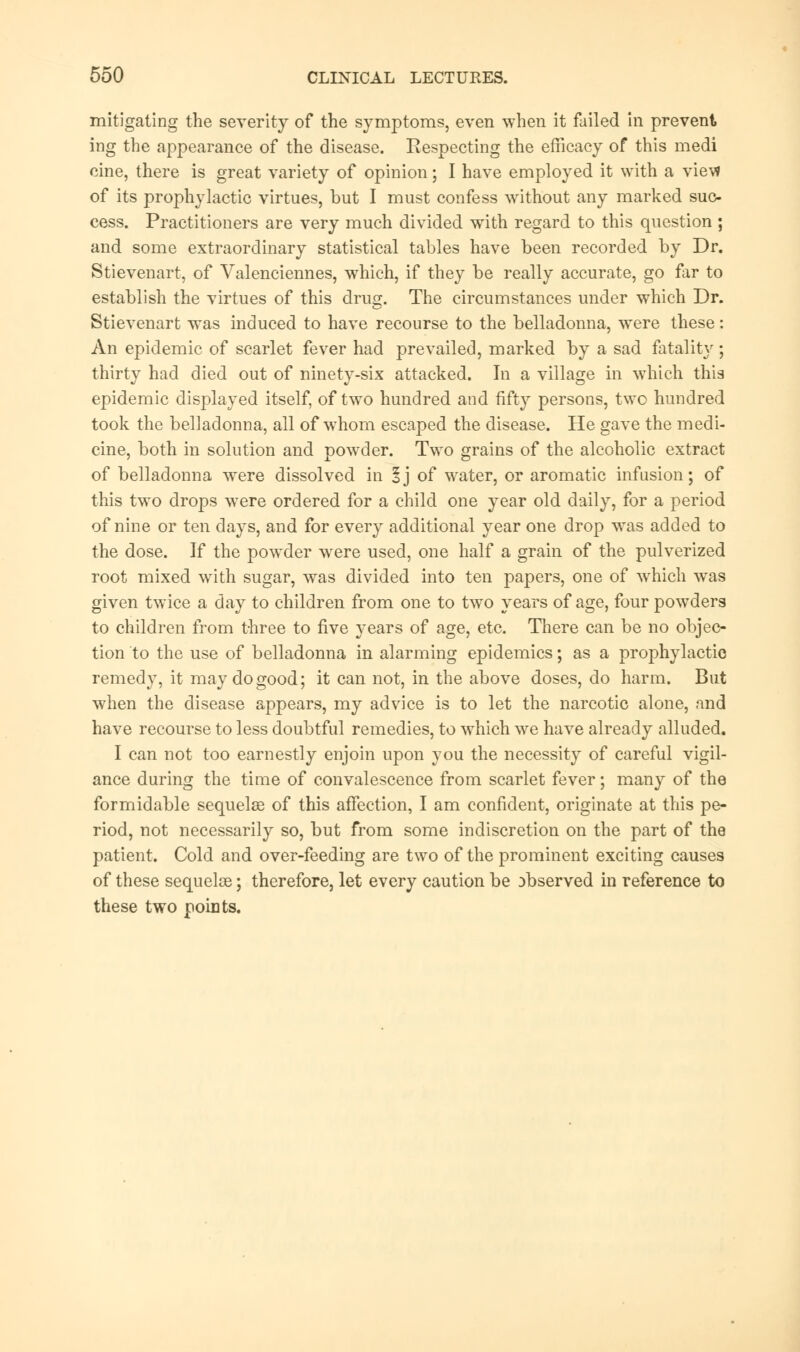 mitigating the severity of the symptoms, even when it failed in prevent ing the appearance of the disease. Respecting the efficacy of this medi cine, there is great variety of opinion; I have employed it with a vietf of its prophylactic virtues, but I must confess without any marked suc- cess. Practitioners are very much divided with regard to this question; and some extraordinary statistical tables have been recorded by Dr. Stievenart, of Valenciennes, which, if they be really accurate, go fir to establish the virtues of this drug. The circumstances under which Dr. Stievenart was induced to have recourse to the belladonna, were these: An epidemic of scarlet fever had prevailed, marked by a sad fatality ; thirty had died out of ninety-six attacked. In a village in which this epidemic displayed itself, of two hundred and fifty persons, two hundred took the beliadonna, all of whom escaped the disease. He gave the medi- cine, both in solution and powder. Two grains of the alcoholic extract of belladonna were dissolved in §j of water, or aromatic infusion; of this two drops were ordered for a child one year old daily, for a period of nine or ten days, and for every additional year one drop was added to the dose. If the powder were used, one half a grain of the pulverized root mixed with sugar, was divided into ten papers, one of which was given twice a day to children from one to two years of age, four powders to children from three to five years of age, etc. There can be no objec- tion to the use of belladonna in alarming epidemics; as a prophylactic remedy, it may do good; it can not, in the above doses, do harm. But when the disease appears, my advice is to let the narcotic alone, and have recourse to less doubtful remedies, to which we have already alluded. I can not too earnestly enjoin upon you the necessity of careful vigil- ance during the time of convalescence from scarlet fever; many of the formidable sequelae of this affection, I am confident, originate at this pe- riod, not necessarily so, but from some indiscretion on the part of the patient. Cold and over-feeding are two of the prominent exciting causes of these sequelae; therefore, let every caution be observed in reference to these two points.