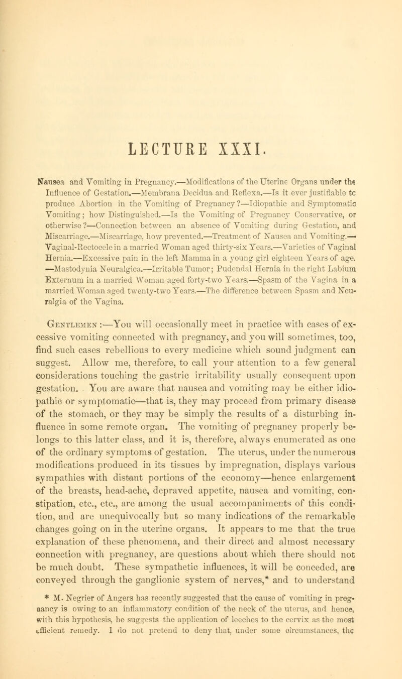 LECTURE IXXI Nausea and Vomiting in Pregnancy.—Modifications of the Uterine Organs under the Influence of Gestation.—Membrana Decidua and Reflexa.—Is it ever justifiable tc produce Abortion in the Vomiting of Pregnancy ?—Idiopathic and Symptomatic Vomiting; how Distinguished.—Is the Vomiting of Pregnancy Conservative, or otherwise ?—Connection between an absence of Vomiting during Gestation, and Miscarriage.—Miscarriage, how prevented.—Treatment of Nausea and Vomiting.— Vaginal-Rectocele in a married Woman aged thirty-six Years.—Varieties of Vaginal Hernia.—Excessive pain in the left Mamma in a young girl eighteen Years of age. —Mastodynia Neuralgica.—Irritable Tumor; Pudendal Hernia in the right Labium Externum in a married Woman aged forty-two Years.—Spasm of the Vagina in a married Woman aged twenty-two Years.—The difference between Spasm and Neu- ralgia of the Vagina. Gentlemen :—You will occasionally meet in practice with cases of ex- cessive vomiting connected with pregnancy, and you will sometimes, too, find such cases rebellious to every medicine which sound judgment can suggest. Allow me, therefore, to call your attention to a few general considerations touching the gastric irritability usually consequent upon gestation. You are aware that nausea and vomiting may be either idio- pathic or symptomatic—that is, they may proceed from primary disease of the stomach, or they may be simply the results of a disturbing in- fluence in some remote organ. The vomiting of pregnancy properly be- longs to this latter class, and it is, therefore, always enumerated as one of the ordinary symptoms of gestation. The uterus, under the numerous modifications produced in its tissues by impregnation, displays various sympathies with distant portions of the economy—hence enlargement of the breasts, head-ache, depraved appetite, nausea and vomiting, con- stipation, etc., etc., are among the usual accompaniments of this condi- tion, and are unequivocally but so many indications of the remarkable changes going on in the uterine organs. It appears to me that the true explanation of these phenomena, and their direct and almost necessary connection with pregnancy, are questions about which there should not be much doubt. These sympathetic influences, it will be conceded, are conveyed through the ganglionic system of nerves,* and to understand * M. Negrier of Angers has recently suggested that the cause of vomiting in preg- nancy is owing to an inflammatory condition of the neck of the uterus, and hence, with this hypothesis, he suggests the application of leeches to the cervix as the most