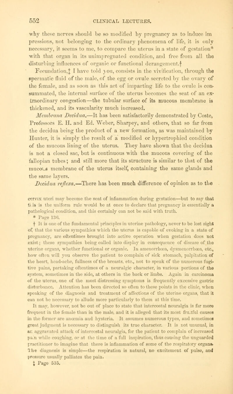 why these nerves should be so modified by pregnancy as to induce im pressions, not belonging to the ordinary phenomena of life, it is only necessary, it seems to me, to compare the uterus in a state of gestation* with that organ in its unimpregnated condition, and free from all the disturbing influences of organic or functional derangement.f Fecundation.J I have told J ou, consists in the vivifieation, through the fiperrnatic fluid of the male, of the egg or ovule secreted by the ovary of the female, and as soon as this act of imparting life to the ovule is con* summated, the internal surface of the uterus becomes the seat of an ex- traordinary congestion—the tubular surface of its mucous membrane is thickened, and its vascularity much increased. Membrana Decidua.—It has been satisfactorily demonstrated by Coste, Professors E. H. and Ed. Weber, Sharpey, and others, that so far from the decidua being the product of a new formation, as was maintained by Hunter, it is simply the result of a modified or hypertrophied condition of the mucous lining of the uterus. They have shown that the decidua is not a closed sac, but is continuous with the mucous covering of the fallopian tubes; and still more that its structure is similar to that of the mucous membrane of the uterus itself, containing the same glands and the same layers. Decidua reflexa.—There has been much difference of opinion as to the cervix uteri may become the seat of inflammation during gestation—but to say that ti is is the uniform rule would be at once to declare that pregnancy is essentially a pathological condition, and this certainly can not be said with truth. * Page 136. f It is one of the fundamental principles in uterine pathology, never to be lost sight of, that the various sympathies which the uterus is capable of evoking in a state of pregnancy, are oftentimes brought into active operation when gestation does not exist; these sympathies being called into display in consequence of disease of the uterine organs, whether functional or organic. In amenorrhcea, dysmenorrhcea, etc., how often will you observe the patient to complain of sick stomach, palpitation of the heart, head-ache, fullness of the breasts, etc., not to speak of the numerous fugi- tive pains, partaking oftentimes of a neuralgic character, in various portions of the system, sometimes in the side, at others in the back or limbs. Again in carcinoma of the uterus, one of the most distressing symptoms is frequently excessive gastric disturbance. Attention has been directed so often to these points in the clinic, when speaking of the diagnosis and treatment of affections of the uterine organs, that it can not be necessary to allude more particularly to them at this time. It may, however, not be out of place to state that intercostal neuralgia is far more frequent in the female than in the male, and it is alleged that its most fru.tful causes in the former are ancemia and hysteria. It assumes numerous type?, and sometimes great judgment is necessary to distinguish its true character. It is not unusual, in ai aggravated attack of intercostal neuralgia, for the patient to complain of increased pa.n while coughing, or at the time of a full inspiration, thus causing the unguarded practitioner to imagine that there is inflammation of some of the respiratory organs. The diagnosis is simple—the respiration is natural, no excitement of pulse, and pressure usually palliates the pain. \ Page 535.
