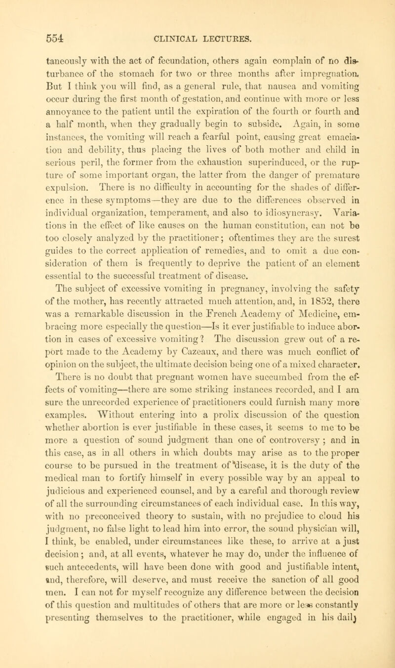 taneously with the act of fecundation, others again complain of no dis- turbance of the stomach for two or three months after impregnation, But I think you will find, as a general rule, that nausea and vomiting occur during the first month of gestation, and continue with more or less annoyance to the patient until the expiration of the fourth or fourth and a half month, when they gradually begin to subside. Again, in some instances, the vomiting will reach a fearful point, causing great emacia- tion and debility, thus placing the lives of both mother and child in serious peril, the former from the exhaustion superinduced, or the rup- ture of some important organ, the latter from the danger of premature expulsion. There is no difficulty in accounting for the shades of differ- ence in these symptoms—they are due to the differences observed in individual organization, temperament, and also to idiosyncrasy. Varia- tions in the effect of like causes on the human constitution, can not be too closely analyzed by the practitioner; oftentimes they are the surest guides to the correct application of remedies, and to omit a due con- sideration of them is frequently to deprive the patient of an element essential to the successful treatment of disease. The subject of excessive vomiting in pregnancy, involving the safety of the mother, has recently attracted much attention, and, in 1852, there was a remarkable discussion in the French Academy of Medicine, em- bracing more especially the question—Is it ever justifiable to induce abor- tion in cases of excessive vomiting 1 The discussion grew out of a re- port made to the Academy by Cazeaux, and there was much conflict of opinion on the subject, the ultimate decision being one of a mixed character. There is no doubt that pregnant women have succumbed from the ef- fects of vomiting—there are some striking instances recorded, and I am sure the unrecorded experience of practitioners could furnish many more examples. Without entering into a prolix discussion of the question whether abortion is ever justifiable in these cases, it seems to me to be more a question of sound judgment than one of controversy ; and in this case, as in all others in which doubts may arise as to the proper course to be pursued in the treatment of ^disease, it is the duty of the medical man to fortify himself in every possible way by an appeal to judicious and experienced counsel, and by a careful and thorough review of all the surrounding circumstances of each individual case. In this way, with no preconceived theory to sustain, with no prejudice to cloud his judgment, no false light to lead him into error, the sound physician will, I think, be enabled, under circumstances like these, to arrive at a just decision; and, at all events, whatever he may do, under the influence of such antecedents, will have been done with good and justifiable intent, and, therefore, will deserve, and must receive the sanction of all good men. I can not for myself recognize any difference between the decision of this question and multitudes of others that are more or ler« constantly presenting themselves to the practitioner, while engaged in his dailj