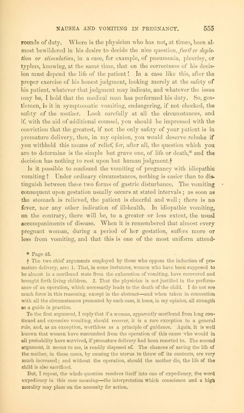 rounds of duty. Where is the physician who has not, at time^, been al- most bewildered in his desire to decide the nice question, furtl er deple- tion or stimulation, in a case, for example, of pneumonia, pleurisy, or typhus, knowing, at the same time, that on the correctness of his decis- ion must depend the life of the patient! In a case like this, after the proper exercise of his honest judgment, looking merely at the safety of his patient, whatever that judgment may indicate, and whatever the issue may be, I hold that the medical man has performed his duty. So, gen- tlemen, is it in symptomatic vomiting, endangering, if not checked, the safety of the mother. Look carefully at all the circumstances, and if with the aid of additional counsel, you should be impressed with the conviction that the greatest, if not the only safety of your patient is in premature delivery, then, in my opinion, you would deserve rebuke if you withheld this means of relief, for, after all, the question which you are to determine is the simple but grave one, of life or death,* and the decision has nothing to rest upon but human judgment.j* Is it possible to confound the vomiting of pregnancy with idiopathic vomiting % Under ordinary circumstances, nothing is easier than to dis- tinguish between these two forms of gastric disturbance. The vomiting consequent upon gestation usually occurs at stated intervals; as soon as the stomach is relieved, the patient is cheerful and well; there is no fever, nor any other indication of ill-health. In idiopathic vomiting, on the contrary, there will be, to a greater or less extent, the usual accompaniments of disease. When it is remembered that almost every pregnant woman, during a period of her gestation, suffers more or less from vomiting, and that this is one of the most uniform attend- * Page 45. f The two chief arguments employed by those who oppose the induction of pre- mature delivery, are: 1. That, in some instances, women who have been supposed to be almost in a moribund state from the exhaustion of vomiting, have recovered and brought forth living children. 2. That the physician is not justified in the perform- ance of an operation, which necessarily leads to the death of the child. I do not see much force in this reasoning, except in the abstract—and when taken in connection with all the circumstances presented by each case, it loses, in my opinion, all strength as a guide in practice. To the first argument, I reply that if a woman, apparently moribund from long con- tinued and excessive vomiting, should recover, it is a rare exception to a general rule, and, as an exception, worthless as a principle of guidance. Again, it is well known that women have succumbed from the operation of this cause who would in all probability have survived, if premature delivery had been resorted to. The second argument, it seems to me, is readily disposed of. The chances of saving the life of the mother, in these cases, by causing the uterus to throw off its contents, are very much increased; and without the operation, should the mother die, the life of the child is also sacrificed. But, I repeat, the whole question resolves itself into one of expediency, the word expediency in this case meaning—the interpretation which conscience and a higlj morality may place on the necessity for action.