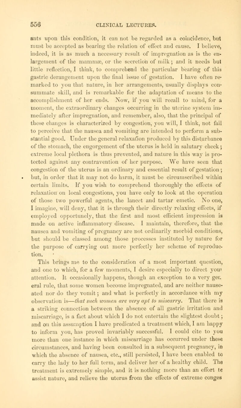 ants upon this condition, it can not be regarded as a coincidence, but must be accepted as bearing the relation of effect and cause. I believe, indeed, it is as much a necessary result of impregnation as is the en- largement of the mammas, or the secretion of milk; and it needs but little reflection, I think, to comprehend the particular bearing of thia gastric derangement upon the final issue of gestation. I have often re- marked to you that nature, in her arrangements, usually displays con- summate skill, and is remarkable for the adaptation of means to the accomplishment of her ends. Now, if you will recall to mind, for a moment, the extraordinary changes occurring in the uterine system im- mediately after impregnation, and remember, also, that the principal of these changes is characterized by congestion, you will, I think, not fail to perceive that the nausea and vomiting are intended to perform a sub- stantial good. Under the general relaxation produced by this disturbance of the stomach, the engorgement of the uterus is held in salutary check; extreme local plethora is thus prevented, and nature in this way is pro- tected against any contravention of her purpose. We have seen that congestion of the uterus is an ordinary and essential result of gestation; but, in order that it may not do harm, it must be circumscribed within certain limits. If you wish to comprehend thoroughly the effects of relaxation on local congestions, you have only to look at the operation of those two powerful agents, the lancet and tartar emetic. No one, I imagine, will deny, that it is through their directly relaxing effects, if employed opportunely, that the first and most efficient impression is made on active inflammatory disease. I maintain, therefore, that the nausea and vomiting of pregnancy are not ordinarily morbid conditions, but should be classed among those processes instituted by nature for the purpose of carrying out more perfectly her scheme of reproduc- tion. This brings me to the consideration of a most important question, and one to which, for a few moments, I desire especially to direct yom attention. It occasionally happens, though an exception to a very gen eral rule, that some women become impregnated, and are neither nause- ated nor do they vomit; and what is perfectly in accordance with my observation is—that such women are very apt to miscarry. That there ia a striking connection between the absence of all gastric irritation and miscarriage, is a fact about which I do not entertain the slightest doubt; and on this assumption I have predicated a treatment which, I am happy to inform you, has proved invariably successful. I could cite to you more than one instance in which miscarriage has occurred under these circumstances, and having been consulted in a subsequent pregnancy, in which the absence of nausea, etc., still persisted, I have been enabled to carry the lady to her full term, and deliver her of a healthy child. The treatment is extremely simple, and it is nothing more than an effort tc assist nature, and relieve the uterus from the effects of extreme conges