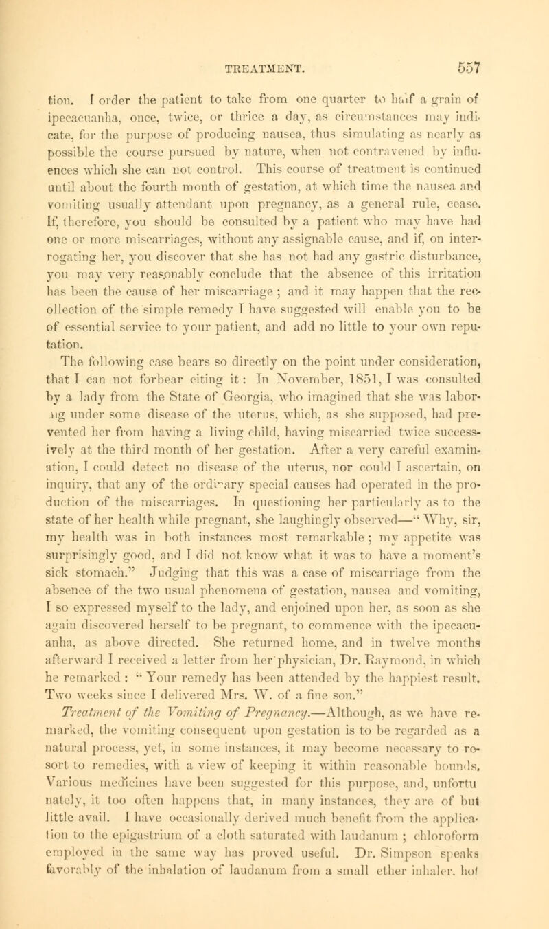 fcion. I order the patient to take from one quarter to half a grain of ipecacuanha, once, twice, or thrice a day, as circumstances may indi- cate, for the purpose of producing nausea, thus simulating as nearly as possible the course pursued by nature, when not contravened by influ- ences which she can not control. This course of treatment is continued until about the fourth month of gestation, at which time the nausea and vomiting usually attendant upon pregnancy, as a general rule, cease. If, therefore, you should be consulted by a patient who may have had one or more miscarriages, without any assignable cause, and if, on inter- rogating her, you discover that she has not had any gastric disturbance, you may very reasonably conclude that the absence of this irritation has been the cause of her miscarriage ; and it may happen that the rec- ollection of the simple remedy I have suggested will enable you to be of essential service to your patient, and add no little to your own repu- tation. The following case bears so directly on the point under consideration, that I can not forbear citing it: In November, 1851, I was consulted by a lady from the State of Georgia, who imagined that she was labor- lig under some disease of the uterus, which, as she supposed, had pre- vented her from having a living child, having miscarried twice success- ively at the third month of her gestation. After a very careful examin- ation, I could detect no disease of the uterus, nor could I ascertain, on inquiry, that any of the ordinary special causes had operated in the pro- duction of the miscarriages. In questioning her particularly as to the state of her health while pregnant, she laughingly observed—Why, sir, my health was in both instances most remarkable ; my appetite was surprisingly good, and I did not know what it was to have a moment's sick stomach. Judging that this was a case of miscarriage from the absence of the two usual phenomena of gestation, nausea and vomiting, I so expressed myself to the lady, and enjoined upon her, as soon as she again discovered herself to be pregnant, to commence with the ipecacu- anha, as above directed. She returned home, and in twelve months afterward I received a letter from her'physician, Dr.Raymond, in which he remarked :  Your remedy has been attended by the happiest result. Two weeks since I delivered Mrs. W. of a fine son. Treatment of the Vomiting of Pregnancy.—Although, as we have re- marked, the vomiting consequent upon gestation is to be regarded as a natural process, yet, in some instances, it may become necessary to re- sort to remedies, with a view of keeping it within reasonable bounds. Various medicines have been suggested for lliis purpose, and, unfortu nately, it too often happens thai, in many instances, they are of but little avail. I have occasionally derived much benefit from the applica- tion to the epigastrium of a cloth saturated with laudanum ; chloroform employed in the same way has proved useful. Dr. Simpson speaks favorably of the inhalation of laudanum from a small ether inhaler, hot