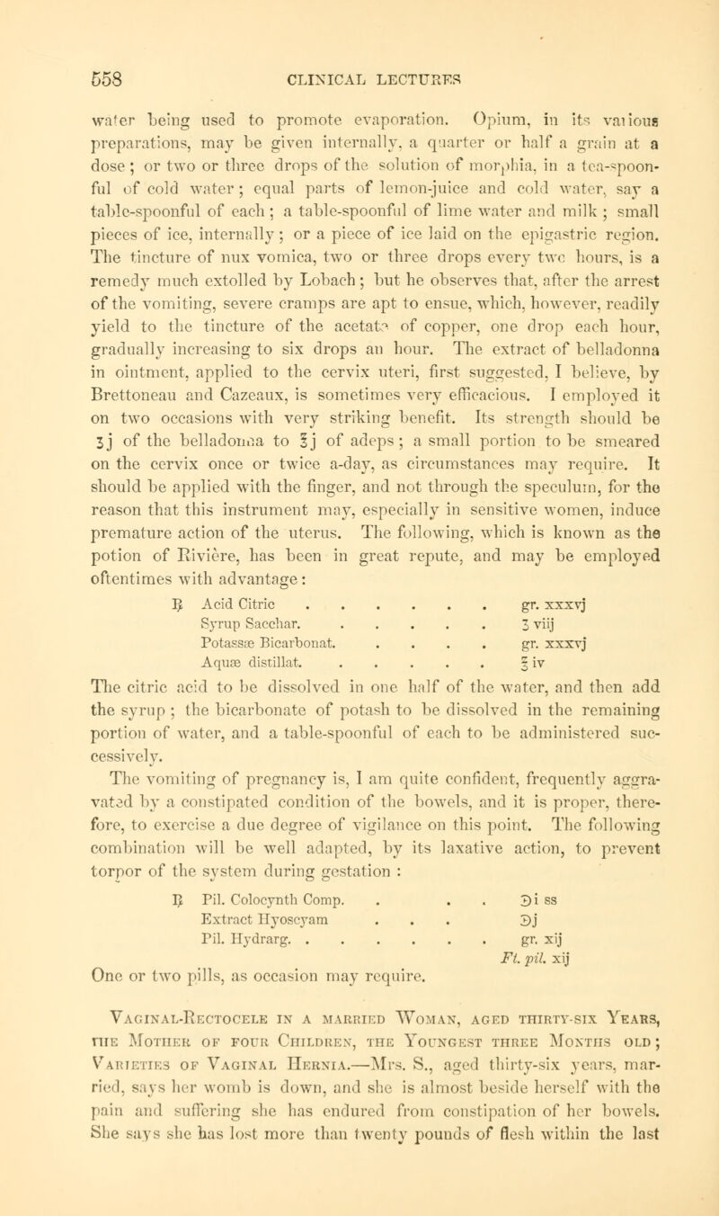 water being used to promote evaporation. Opium, in its vaiious preparations, may be given internally, a quarter or half a grain at a dose; or two or three drops of the solution of morphia, in a tea-spoon- ful of cold water ; equal parts of lemon-juice and cold water, say a table-spoonful of each; a table-spoonful of lime water and milk ; small pieces of ice, internally ; or a piece of ice laid on the epigastric region. The tincture of nux vomica, two or three drops every two hours, is a remedy much extolled by Lobach; but he observes that, after the arrest of the vomiting, severe cramps are apt to ensue, which, however, readily yield to the tincture of the acetate of copper, one drop each hour, gradually increasing to six drops an hour. The extract of belladonna in ointment, applied to the cervix uteri, first suggested, I believe, by Brettoneau and Cazeaux, is sometimes very efficacious. I employed it on two occasions with very striking benefit. Its strength should be 3J of the belladonna to 1] of adeps; a small portion to be smeared on the cervix once or twice a-day, as circumstances may require. It should be applied with the finger, and not through the speculum, for the reason that this instrument may, especially in sensitive women, induce premature action of the uterus. The following, which is known as the potion of Riviere, has been in great repute, and may be employed oftentimes with advantage: B, Acid Citric gr. xxxvj Syrup Sacchar. 3 viij Potassse Bicarbonat. .... gr. xxxvj Aquas distillat. 3 iv The citric acid to be dissolved in one half of the water, and then add the syrup ; the bicarbonate of potash to be dissolved in the remaining portion of water, and a table-spoonful of each to be administered suc- cessively. The vomiting of pregnancy is, I am quite confident, frequently aggra- vated by a constipated condition of the bowels, and it is proper, there- fore, to exercise a due degree of vigilance on this point. The following combination will be well adapted, by its laxative action, to prevent torpor of the system during gestation : I£ Pil. Colocynth Comp. . . Bi ss Extract Hyoscyam ... 3j Til. Hydrarg gr. xij Ft. pil. xij One or two pills, as occasion may require. Vaginal-Rectocele in a married Woman, aged thirty-six Years, niE Mother of four Children, the Youngest three Months old ; Varieties of Vaginal Hernia.—Mrs. S., aged thirty-six years, mar- ried, says her womb is down, and she is almost beside herself with the pain and suffering she has endured from constipation of her bowels. She says she has lost more than twenty pounds of flesh within the last