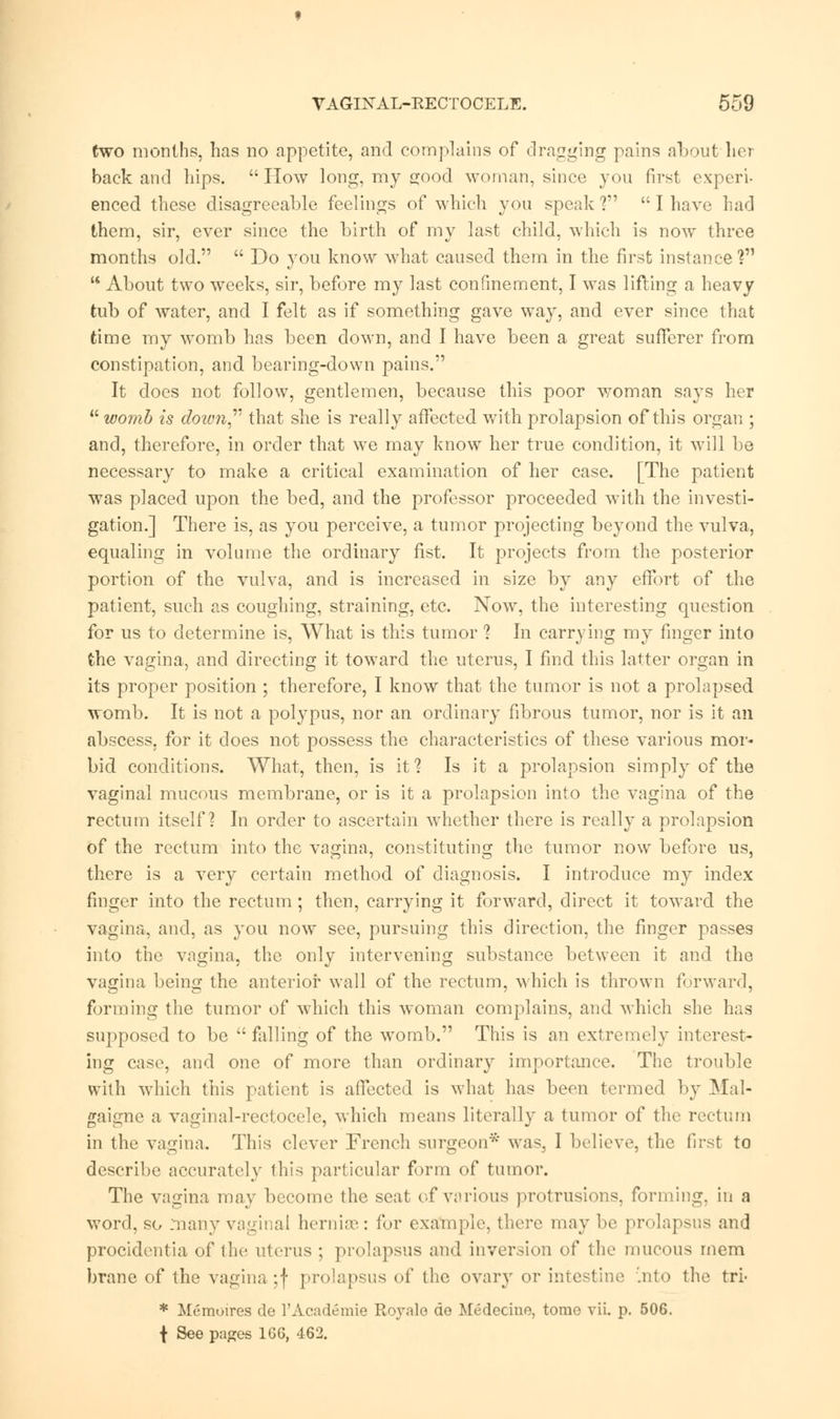 (wo months, has no appetite, and complains of dragging pains about Lot back and hips. How long, my good woman, since you first experi- enced these disagreeable feelings of which you speak ?  I have had them, sir, ever since the birth of my last child, which is now three months old.  Do you know what caused them in the first instance ?  About two weeks, sir, before my last confinement, I was lifting a heavy tub of water, and I felt as if something gave wTay, and ever since that time my womb has been down, and I have been a great sufferer from constipation, and bearing-down pains. It does not follow, gentlemen, because this poor woman says her womb is down that she is really affected with prolapsion of this organ ; and, therefore, in order that we may know her true condition, it will be necessary to make a critical examination of her case. [The patient was placed upon the bed, and the professor proceeded with the investi- gation.] There is, as you perceive, a tumor projecting beyond the vulva, equaling in volume the ordinary fist. It projects from the posterior portion of the vulva, and is increased in size by any effort of the patient, such as coughing, straining, etc. Now, the interesting question for us to determine is, What is this tumor ? In carrying my finger into the vagina, and directing it toward the uterus, I find this latter organ in its proper position ; therefore, I know that the tumor is not a prolapsed womb. It is not a polypus, nor an ordinary fibrous tumor, nor is it an abscess, for it does not possess the characteristics of these various mor- bid conditions. What, then, is it? Is it a prolapsion simply of the vaginal mucous membrane, or is it a prolapsion into the vagina of the rectum itself? In order to ascertain whether there is really a prolapsion of the rectum into the vagina, constituting the tumor now before us, there is a very certain method of diagnosis. I introduce my index finger into the rectum ; then, carrying it forward, direct it toward the vagina, and, as you now see, pursuing this direction, the finger passes into the vagina, the only intervening substance between it and the vagina being the anterior wall of the rectum, which is thrown forward, forming the tumor of which this woman complains, and which she has supposed to be  falling of the womb. This is an extremely interest- ing case, and one of more than ordinary importance. The trouble with which this patient is affected is what has been termed by Mal- gaigne a vaginal-rectocele, which means literally a tumor of the rectum in the vagina. This clever French surgeon* was3 I believe, the first to describe accurately this particular form of tumor. The vagina may become the scat of various protrusions, forming, in a word, so many vaginal hernia?,: for example, there may be prolapsus and procidentia of tin- uterus ; prolapsus and inversion of the mucous mem brane of the vagina ;f prolapsus of the ovary or intestine Into the tri- * Memoirea de l'Academie Royalo de Medecine. tome vii. p. 506. \ See pases 166, 462.