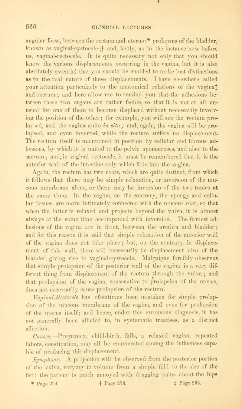 angular fossa, between the rectum and uterus ;* prolapsus of the bladder, known as vaginal-cystocele :f and. lastly, as in the instance now before us, vaginal-rectoeele. It is quite necessary not only that you should know the various displacements occurring in the vagina, but it is also absolutely essential that you should be enabled to make just distinctions as to the real nature of these displacements. I have elsewhere called your attention particularly to the anatomical relations of the vaginaj and rectum ; and here allow me to remind you that the adhesions be- tween these two organs are rather feeble, so that it is not at all un- usual for one of them to become displaced without necessarily involv- ing the position of the other; for example, you will see the rectum pro- lapsed, and the vagina quite in situ ; and, again, the vagina will be pro- lapsed, and even inverted, while the rectum suffers no displacement. The rectum itself is maintained in position by cellular and fibrous ad- hesions, by which it is united to the pelvic aponeuroses, and also to the sacrum; and, in vaginal rectocele, it must be remembered that it is the anterior wall of the intestine only which fills into the vagina. Again, the rectum has two coats, which are quite distinct, from which it follows that there may be simple relaxation, or inversion of the mu- cous membrane alone, or there may be inversion of the two tunics at the same time. In the vagina, on the contrary, the spongy and cellu- lar tissues are more intimately connected with the mucous coat, so that when the latter is relaxed and projects beyond the vulva, it is almost always at the same time accompanied with inversion. The firmest ad- hesions of the vagina are in front, between the urethra and bladder; and for this reason it is said that simple relaxation of the anterior Mall of the vagina does not take place ; but, on the contrary, in displace- ment of this wall, there will necessarily be displacement also of the bladder, giving rise to vaginal-cystocele. Malgaigne forcibly observes that simple prolapsion of the posterior wall of the vagina is a very dif- ferent thing from displacement of the rectum through the vulva; and that prolapsion of the vagina, consecutive to prolapsion of the uterus, does not necessarily cause prolapsion of the rectum. Vaginal-Rectocele has ofientimes been mistaken for simple prolap- sion of the mucous membrane of the vagina, and even for prolapsion of the uterus itself, and hence, under this erroneous diagnosis, it has not generally been alluded to, in systematic treatises, as a distinct affection. Causes.—Pregnancy, child-birth, falls, a relaxed vagina, repeated labors, constipation, may all be enumerated among the influences capa- ble of producing this displacement. Symjitoriis.— A projection will be observed from the posterior portion of the vulva, varying ir. volume from a simple fold to the size of the fist: the patient is much annoyed with dragging pains about the hips * Page 224. f Page 276. % Page 203.
