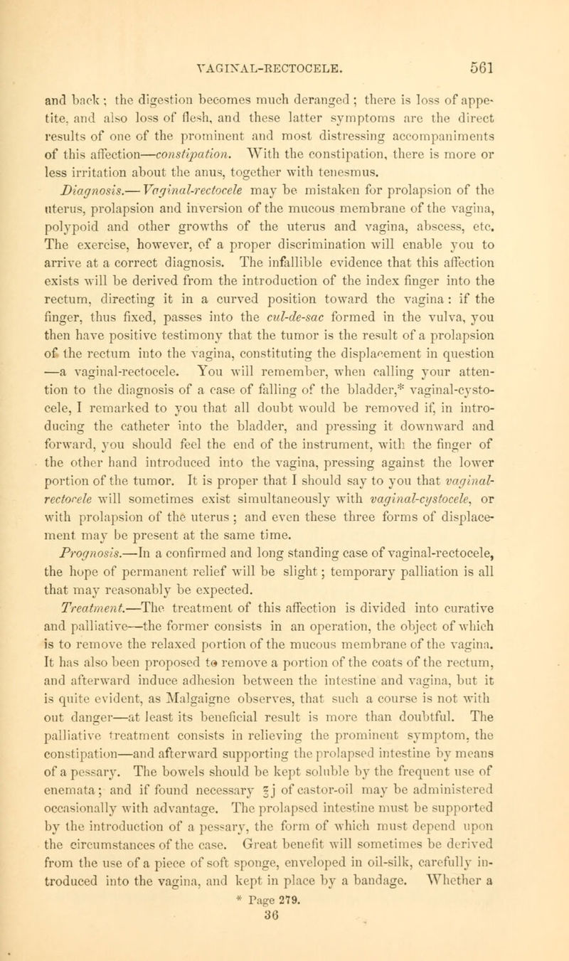 and back ; the digestion becomes much deranged ; there is loss of appe- tite, and also loss of flesh, and these latter symptoms are the direct results of one of the prominent and most distressing accompaniments of this affection—constipation. With the constipation, there is more or less irritation about the anus, together with tenesmus. Diagnosis.— Vaginal-rectocele may be mistaken for prolapsion of the uterus, prolapsion and inversion of the mucous membrane of the vagina, polypoid and other growths of the uterus and vagina, abscess, etc. The exercise, however, of a proper discrimination will enable you to arrive at a correct diagnosis. The infallible evidence that this affection exists will be derived from the introduction of the index finger into the rectum, directing it in a curved position toward the vagina : if the finger, thus fixed, passes into the cul-de-sac formed in the vulva, you then have positive testimony that the tumor is the result of a prolapsion o£ the rectum into the vagina, constituting the displacement in question —a vaginal-rectocele. You will remember, when calling your atten- tion to the diagnosis of a case of falling of the bladder,* vaginal-cysto- cele, I remarked to you that all doubt would be removed if, in intro- ducing the catheter into the bladder, and pressing it downward and forward, you should feel the end of the instrument, with the finger of the other hand introduced into the vagina, pressing against the lower portion of the tumor. It is proper that I should say to you that vaginal- rectocele will sometimes exist simultaneously with vaginal-cgstocele, or with prolapsion of the uterus ; and even these three forms of displace- ment may be present at the same time. Prognosis.—In a confirmed and long standing case of vaginal-rectocele, the hope of permanent relief will be slight; temporary palliation is all that may reasonably be expected. Treatment.—The treatment of this affection is divided into curative and palliative—the former consists in an operation, the object of which is to remove the relaxed portion of the mucous membrane of the vagina. It has also been proposed to remove a portion of the coats of the rectum, and afterward induce adhesion between the intestine and vagina, but it is quite evident, as Malgaigne observes, that such a course is not with out danger—at least its beneficial result is more than doubtful. The palliative treatment consists in relieving the prominent symptom, the constipation—and afterward supporting the prolapsed intestine by means of a pessary. The bowels should be kept soluble by the frequent use of enemata; and if found necessary zj of castor-oil may be administered occasionally with advantage. The prolapsed intestine must be supported by the introduction of a pessary, the form of which must depend upon the circumstances of the case. Great benefit will sometimes be derived from the use of a piece of soft sponge, enveloped in oil-silk, carefully in- troduced into the vagina, and kept in place by a bandage. Whether a * Tage 279. 36