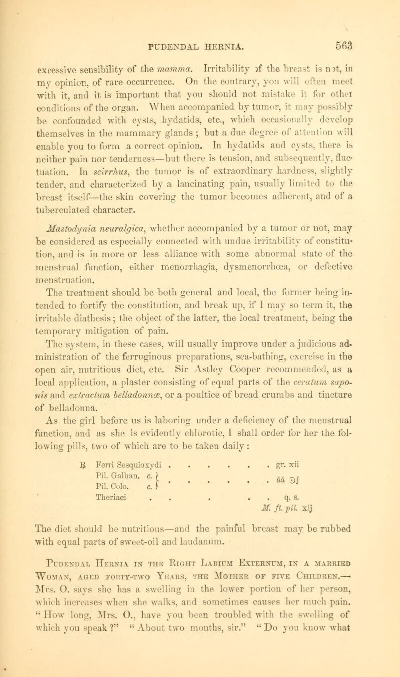 excessive sensibility of the mamma. Irritability if the breast is rot, in my opinion, of rare occurrence. On the contrary, you will often meet with it, and it is important that you should not mistake it for othet conditions of the organ. When accompanied by tumor, it may possibly be confounded with cysts, hydatids, etc., which occasionally develop themselves in the mammary glands ; but a due degree of attention will enable you to form a correct opinion. In hydatids and cysts, there is neither pain nor tenderness—but there is tension, and subsequently, fluc- tuation. In sclrrhus, the tumor is of extraordinary hardness, slightly tender, and characterized by a lancinating pain, usually limited to the breast itself—the skin covering the tumor becomes adherent, and of a tuberculated character. Mastodynia neuralgica, whether accompanied by a tumor or not, may be considered as especially connected with undue irritability of constitu- tion, and is in more or less alliance with some abnormal state of the menstrual function, either menorrhagia, dysmenorrhcea, or defective menstruation. The treatment should be both general and local, the former being in- tended to fortify the constitution, and break up, if I may so term it, the irritable diathesis; the object of the latter, the local treatment, being the temporary mitigation of pain. The system, in these cases, will usually improve under a judicious ad- ministration of the ferruginous preparations, sea-bathing, exercise in the open air, nutritious diet, etc. Sir Astley Cooper recommended, as a local application, a plaster consisting of equal parts of the ceratum sapo- nis and extraclum belladonna?, or a poultice of bread crumbs and tincture of belladonna. As the girl before us is laboring under a deficiency of the menstrual function, and as she is evidently chlorotic, I shall order for her the fol- lowing pills, two of which are to be taken daily: ]£ Ferri Sesquioxydi gr. xii Pil. Galban. c. ) -- . Pil. Colo. c. ) Theriaci . . . . . q. s. AT. ft. pil. xij The diet should be nutritious—and the painful breast may be rubbed with equal parts of sweet-oil and laudanum. Pudendal Hernia in the Right Labium Externum, in a married Woman, aged forty-two Years, the Mother of five Children.—■ Mrs. 0. says she has a swelling in the lower portion of her person, which increases when she walks, and sometimes causes her much pain. How long, Mrs. O., have you been troubled with the swelling of which you speak? About two months, sir. Do you know what