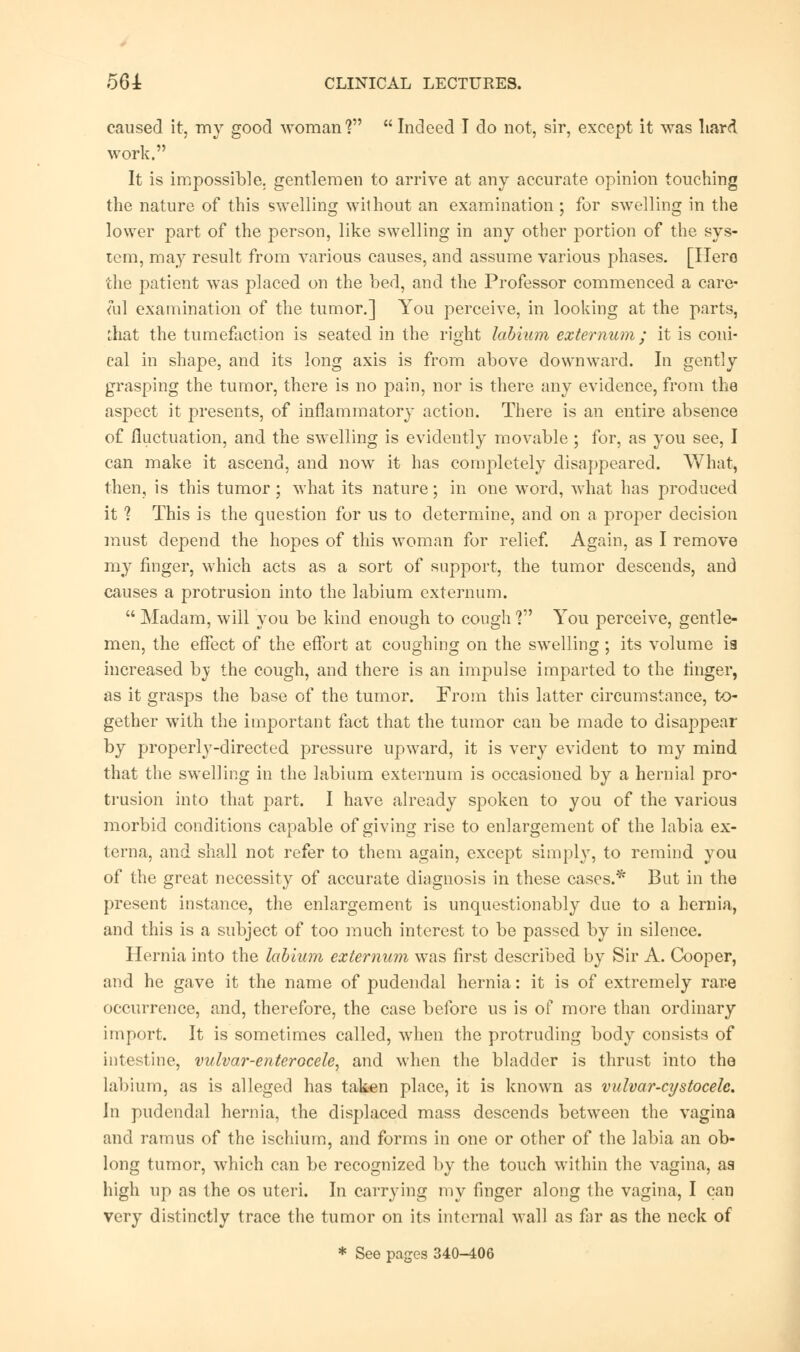 caused it, my good woman?  Indeed I do not, sir, except it was hard work. It is impossible, gentlemen to arrive at any accurate opinion touching the nature of this swelling without an examination ; for swelling in the lower part of the person, like swelling in any other portion of the sys- tem, may result from various causes, and assume various phases. [Hero the patient was placed on the bed, and the Professor commenced a care- mi examination of the tumor.] You perceive, in looking at the parts, that the tumefaction is seated in the right labium externum; it is coni- cal in shape, and its long axis is from above downward. In gently grasping the tumor, there is no pain, nor is there any evidence, from the aspect it presents, of inflammatory action. There is an entire absence of fluctuation, and the swelling is evidently movable ; for, as you see, I can make it ascend, and now it has completely disappeared. What, then, is this tumor; what its nature; in one word, what has produced it 1 This is the question for us to determine, and on a proper decision must depend the hopes of this woman for relief. Again, as I remove my finger, which acts as a sort of support, the tumor descends, and causes a protrusion into the labium externum.  Madam, will you be kind enough to cough V You perceive, gentle- men, the effect of the effort at coughing 0n the swelling; its volume is increased by the cough, and there is an impulse imparted to the finger, as it grasps the base of the tumor. From this latter circumstance, to- gether with the important fact that the tumor can be made to disappear by properly-directed pressure upward, it is very evident to my mind that the swelling in the labium externum is occasioned by a hernial pro- trusion into that part. I have already spoken to you of the various morbid conditions capable of giving rise to enlargement of the labia ex- terna, and shall not refer to them again, except simply, to remind you of the great necessity of accurate diagnosis in these cases.* But in the present instance, the enlargement is unquestionably due to a hernia, and this is a subject of too much interest to be passed by in silence. Hernia into the labium externum was first described by Sir A. Cooper, and he gave it the name of pudendal hernia: it is of extremely rare occurrence, and, therefore, the case before us is of more than ordinary import. It is sometimes called, when the protruding body consists of intestine, vulvar-enterocele, and when the bladder is thrust into the labium, as is alleged has taken place, it is known as vulvar-cystocelc. In pudendal hernia, the displaced mass descends between the vagina and ramus of the ischium, and forms in one or other of the labia an ob- long tumor, which can be recognized by the touch within the vagina, as high up as the os uteri. In carrying my finger along the vagina, I can very distinctly trace the tumor on its internal wall as far as the neck of * See pages 340-406