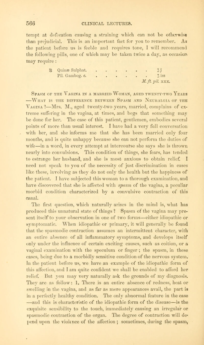 tempt at defecation causing a straining which can not be otherwise than prejudicial. This is an important fact for you to remember. As the patient before us is feeble and requires tone, I will recommend the following pills, one of which may be taken twice a day, as occasion may require : I£ Quinse Sulphat 3 j Pil. Gambog. c 3 iss M. ft. pil xsx. Spasm of the Vagina in a married Woman, aged twenty-two Years —What is the difference betwteen Spasm and Neuralgia of the Vagina?—Mrs. M., aged twenty-two years, married, complains of ex- treme suffering in the vagina, at times, and begs that something may be done for her. The case of this patient, gentlemen, embodies several points of more than usual interest. I have had a very full conversation with her, and she informs me that she has been married only four months, and is quite unhappy because she can not perform the duties of wife—in a word, in every attempt at intercourse she says she is thrown nearly into convulsions. This condition of things, she fears, has tended to estrange her husband, and she is most anxious to obtain relief. I need not speak to you of the necessity of just discrimination in cases like these, involving as they do not only the health but the happiness of the patient. I have subjected this woman to a thorough examination, and have discovered that she is affected with spasm of the vagina, a peculiar morbid condition characterized by a convulsive contraction of this canal. The first question, which naturally arises in the mind is, what has produced this unnatural state of things 1 Spasm of the vagina may pre- sent itself to your observation in one of twro forms—either idiopathic or symptomatic. When idiopathic or primary, it will generally be found that the spasmodic contraction assumes an intermittent character, with an entire absence of all inflammatory symptoms, and develops itself only under the influence of certain exciting causes, such as coition, or a vaginal examination with the speculum or finger ; the spasm, in these cases, being due to a morbidly sensitive condition of the nervous system. In the patient before us, we have an example of the idiopathic form of this affection, and I am quite confident we shall be enabled to afford her relief. But you may very naturally ask the grounds of my diagnosis. They are as follow: 1. There is an entire absence of redness, heat or swelling in the vagina, and as far as mere appearances avail, the part is in a perfectly healthy condition. The only abnormal feature in the case —and this is characteristic of the idiopathic form of the disease—is the exquisite sensibility to the touch, immediately causing an irregular or spasmodic contraction of the organ. The degree of contraction will de- pend upon the violence of the affection ; sometimes, during the spasm,