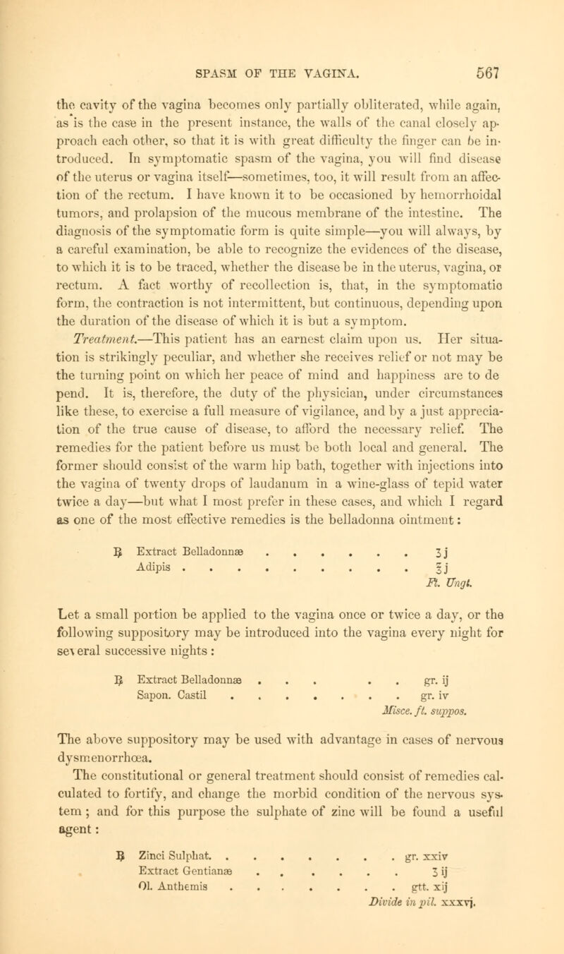 the cavity of the vagina becomes only partially obliterated, while again, as is the case in the present instance, the walls of the canal closely ap- proach each other, so that it is with great difficulty the finger can be in- troduced. In symptomatic spasm of the vagina, you will find disease of the uterus or vagina itself—sometimes, too, it will rosult from an affec- tion of the rectum. I have known it to be occasioned by hemorrhoidal tumors, and prolapsion of the mucous membrane of the intestine. The diagnosis of the symptomatic form is quite simple—you will always, by a careful examination, be able to recognize the evidences of the disease, to which it is to be traced, whether the disease be in the uterus, vagina, or rectum. A fact worthy of recollection is, that, in the symptomatio form, the contraction is not intermittent, but continuous, depending upon the duration of the disease of which it is but a symptom. Treatment.—This patient has an earnest claim upon us. Her situa- tion is strikingly peculiar, and whether she receives relief or not may be the turning point on which her peace of mind and happiness are to de pend. It is, therefore, the duty of the physician, under circumstances like these, to exercise a full measure of vigilance, and by a just apprecia- tion of the true cause of disease, to afford the necessary relief. The remedies for the patient before us must be both local and general. The former should consist of the warm hip bath, together with injections into the vagina of twenty drops of laudanum in a wine-glass of tepid water twice a day—but what I most prefer in these cases, and which I regard as one of the most effective remedies is the belladonna ointment: ^ Extract Belladonnas 3j Adipis §j Ft. Ungl. Let a small portion be applied to the vagina once or twice a day, or the following suppository may be introduced into the vagina every night for several successive nights: B; Extract Belladonnse ... . . gr. ij Sapon. Castil . . gr. iv Misce. ft. suppos. The above suppository may be used writh advantage in cases of nervous dysmenorrhcea. The constitutional or general treatment should consist of remedies cal- culated to fortify, and change the morbid condition of the nervous sys- tem ; and for this purpose the sulphate of zinc will be found a useful agent: 3 Zinci Sulphat gr. xxiv Extract Gentianae . .... 3 ij 01. Anthemis gtt. xij Divide in pil xxxvj.