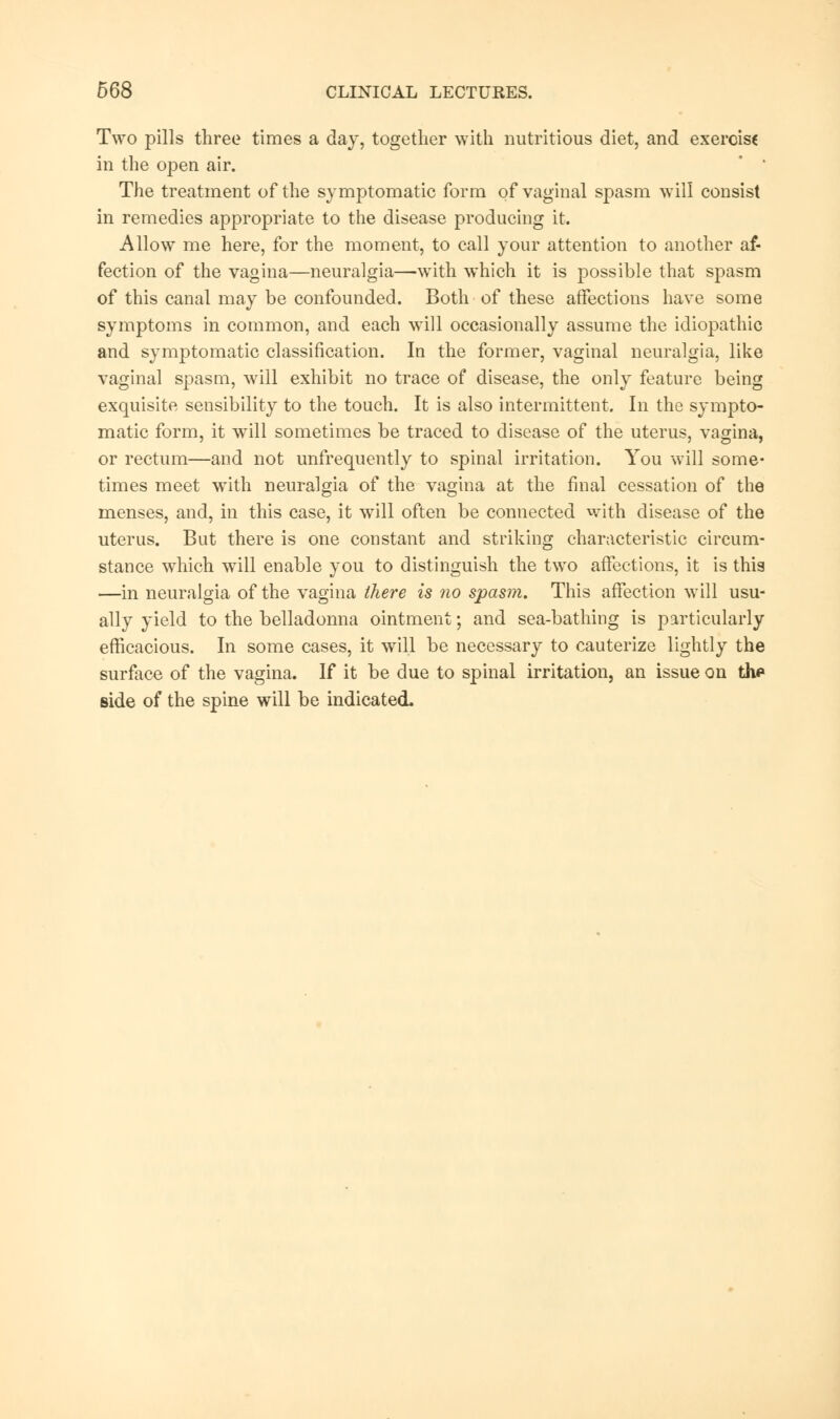 Two pills three times a day, together with nutritious diet, and exercise in the open air. The treatment of the symptomatic form of vaginal spasm will consist in remedies appropriate to the disease producing it. Allow me here, for the moment, to call your attention to another af- fection of the vagina—neuralgia—with which it is possible that spasm of this canal may be confounded. Both of these affections have some symptoms in common, and each will occasionally assume the idiopathic and symptomatic classification. In the former, vaginal neuralgia, like vaginal spasm, will exhibit no trace of disease, the only feature being exquisite sensibility to the touch. It is also intermittent. In the sympto- matic form, it wTill sometimes be traced to disease of the uterus, vagina, or rectum—and not unfrequently to spinal irritation. You will some- times meet with neuralgia of the vagina at the final cessation of the menses, and, in this case, it will often be connected with disease of the uterus. But there is one constant and striking characteristic circum- stance which will enable you to distinguish the two affections, it is this —in neuralgia of the vagina there is no spasm. This affection will usu- ally yield to the belladonna ointment; and sea-bathing is particularly efficacious. In some cases, it will be necessary to cauterize lightly the surface of the vagina. If it be due to spinal irritation, an issue on the side of the spine will be indicated.