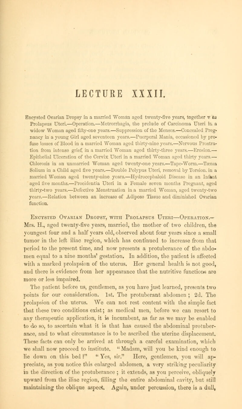 LECTURE XXXII, Encysted Ovarian Dropsy in a married Woman aged twenty-five years, together v tu Prolapsus Uteri.—Operation.—Metrorrhagia, the prelude of Carcinoma Uteri in a widow Woman aged fifty-one years.—Suppression of the Menses.—Concealed Preg- nancy in a young Girl aged seventeen years.—Puerperal Mania, occasioned by pro- fuse losses of Blood in a married Woman aged thirty-nine years.—Nervous Prostra- tion from intense grief, in a married Woman aged thirty-three years.—Erosion.— Epithelial Ulceration of the Cervix Uteri in a married Woman aged thirty years.— Chlorosis in an unmarried Woman aged twenty-one years.—Tape-Worm.—Taenia Solium in a Child aged five years.—Double Polypus Uteri, removal by Torsion, in a married Woman aged twenty-nine years.—Hydrocephaloid Disease in an Infant aged five months.—Procidentia Uteri in a Female seven months Pregnant, aged thirty-two years.—Defective Menstruation in a married Woman, aged twenty-two years.—Relation between an increase of Adipose Tissue and diminished Ovarian function. Encysted Ovarian Dropsy, with Prolapsus Uteri—Operation.— Mrs. H., aged twenty-five years, married, the mother of two children, the youngest four and a half years old, observed about four years since a small tumor in the left iliac region, which has continued to increase from that period to the present time, and now presents a protuberance of the abdo- men equal to a nine months' gestation. In addition, the patient is affected with a marked prolapsion of the uterus. Her general health is not good, and there is evidence from her appearance that the nutritive functions are more or less impaired. The patient before us, gentlemen, as you have just learned, presents two points for our consideration. 1st. The protuberant abdomen ; 2d. The prolapsion of the uterus. We can not rest content with the simple fact that these two conditions exist; as medical men, before we can resort to any therapeutic application, it is incumbent, as far as we may be enabled to do so, to ascertain what it is that has caused the abdominal protuber- ance, and to what circumstance is to be ascribed the uterine displacement. These facts can only be arrived at through a careful examination, which we shall now proceed to institute. Madam, will you be kind enough to lie down on this bed ?  Yes, sir. Here, gentlemen, you will ap- preciate, as you notice this enlarged abdomen, a very striking peculiarity in the direction of the protuberance ; it extends, as you perceive, obliquely upward from the iliac region, filling the entire abdominal cavity, but still maintaining the oblique aspect. Again, under percussion, there is a dull,