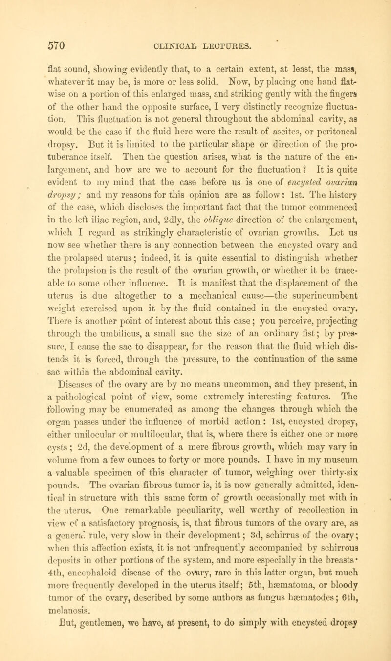 flat sound, showing evidently that, to a certain extent, at least, the masSj whatever it may be, is more or less solid. Now, by placing one hand flat- wise on a portion of this enlarged mass, and striking gently with the fingers of the other hand the opposite surface, I very distinctly recognize fluctua- tion. This fluctuation is not general throughout the abdominal cavity, aa would be the case if the fluid here were the result of ascites, or peritoneal dropsy. But it is limited to the particular shape or direction of the pro- tuberance itself. Then the question arises, what is the nature of the en- largement, and how are we to account for the fluctuation ? It is quite evident to my mind that the case before us is one of encysted ovarian dropsy; and my reasons for this opinion are as follow: 1st. The history of the case, which discloses the important fact that the tumor commenced in the left iliac region, and, 2dly, the oblique direction of the enlargement, which I regard as strikingly characteristic of ovarian growths. Let us now see whether there is any connection between the encysted ovary and the prolapsed uterus; indeed, it is quite essential to distinguish whether the prolapsion is the result of the ovarian growth, or whether it be trace- able to some other influence. It is manifest that the displacement of the uterus is due altogether to a mechanical cause—the superincumbent weight exercised upon it by the fluid contained in the encysted ovary. There is another point of interest about this case; you perceive, projecting through the umbilicus, a small sac the size of an ordinary fist; by pres- sure, I cause the sac to disappear, for the reason that the fluid which dis- tends it is forced, through the pressure, to the continuation of the same sac within the abdominal cavity. Diseases of the ovary are by no means uncommon, and they present, in a pathological point of view, some extremely interesting features. The following may be enumerated as among the changes through which the organ passes under the influence of morbid action : 1st, encysted dropsy, either unilocular or multilocular, that is, where there is either one or more cysts ; 2d, the development of a mere fibrous growth, which may vary in volume from a few ounces to forty or more pounds. I have in my museum a valuable specimen of this character of tumor, weighing over thirty-six pounds. The ovarian fibrous tumor is, it is now generally admitted, iden- tical in structure with this same form of growth occasionally met with in the uterus. One remarkable peculiarity, well worthy of recollection in view cf a satisfactory prognosis, is, that fibrous tumors of the ovary are, as a genera* rule, very slow in their development; 3d, schirrus of the ovary; when this affection exists, it is not unfrequently accompanied by schirroua deposits in other portions of the system, and more especially in the breasts* 4th, encephaloid disease of the ovary, rare in this latter organ, but much more frequently developed in the uterus itself; 5th, hasmatoma, or bloody tumor of the ovary, described by some authors as fungus hsernatodes; 6th, melanosis. But, gentlemen, we have, at present, to do simply with encysted dropsy