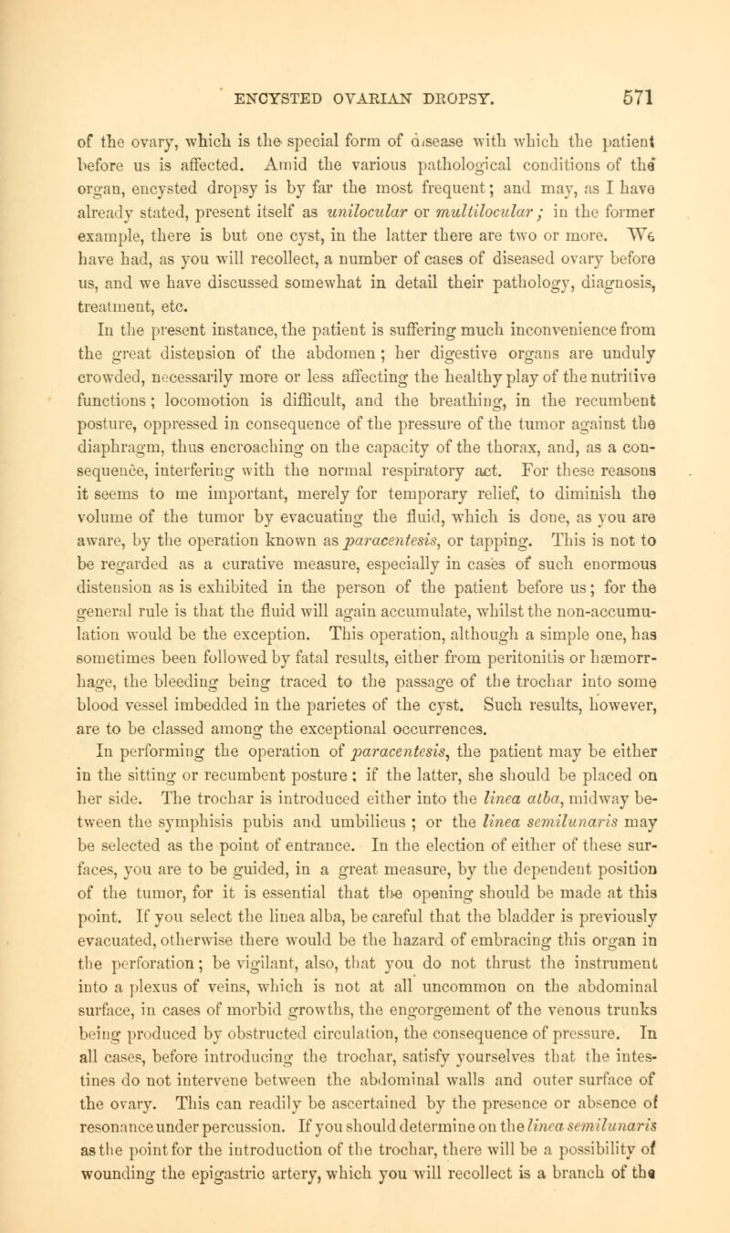 of the ovary, which is the- special form of d/sease with which the patient before us is affected. Amid the various pathological conditions of the organ, encysted dropsy is by far the most frequent; and may, as I have already stated, present itself as unilocular or multilocular ; in the former example, there is but one cyst, in the latter there are two or more. Wg have had, as you will recollect, a number of cases of diseased ovary before us, and we have discussed somewhat in detail their pathology, diagnosis, treatment, etc. In the present instance, the patient is suffering much inconvenience from the great distension of the abdomen; her digestive organs are unduly crowded, necessarily more or less affecting the healthy play of the nutritive functions ; locomotion is difficult, and the breathing, in the recumbent posture, oppressed in consequence of the pressure of the tumor against the diaphragm, thus encroaching on the capacity of the thorax, and, as a con- sequence, interfering with the normal respiratory act. For these reasons it seems to me important, merely for temporary relief, to diminish the volume of the tumor by evacuating the fluid, which is done, as you are aware, by the operation known as paracentesis, or tapping. This is not to be regarded as a curative measure, especially in cases of such enormous distension as is exhibited in the person of the patient before us; for the general rule is that the fluid will again accumulate, whilst the non-accumu- lation would be the exception. This operation, although a simple one, has sometimes been followed by fatal results, either from peritonitis or haemorr- hage, the bleeding being traced to the passage of the trochar into some blood vessel imbedded in the parietes of the cyst. Such results, however, are to be classed among the exceptional occurrences. In performing the operation of paracentesis, the patient may be either in the sitting or recumbent posture : if the latter, she should be placed on her side. The trochar is introduced either into the linea alba, midway be- tween the symphisis pubis and umbilicus ; or the linea semilunaris may be selected as the point of entrance. In the election of either of these sur- faces, you are to be guided, in a great measure, by the dependent position of the tumor, for it is essential that the opening should be made at this point. If you select the linea alba, be careful that the bladder is previously evacuated, otherwise there would be the hazard of embracing this oroan in the perforation; be vigilant, also, that you do not thrust the instrument into a plexus of veins, which is not at all uncommon on the abdominal surface, in cases of morbid growths, the engorgement of the venous trunks being produced by obstructed circulation, the consequence of pressure. In all cases, before introducing the trochar, satisfy yourselves that the intes- tines do not intervene between the abdominal walls and outer surface of the ovary. This can readily be ascertained by the presence or absence of resonance under percussion. If you should determine on the linea semilunaris as the point for the introduction of the trochar, there will be a possibility of wounding the epigastric artery, which you will recollect is a branch of th«