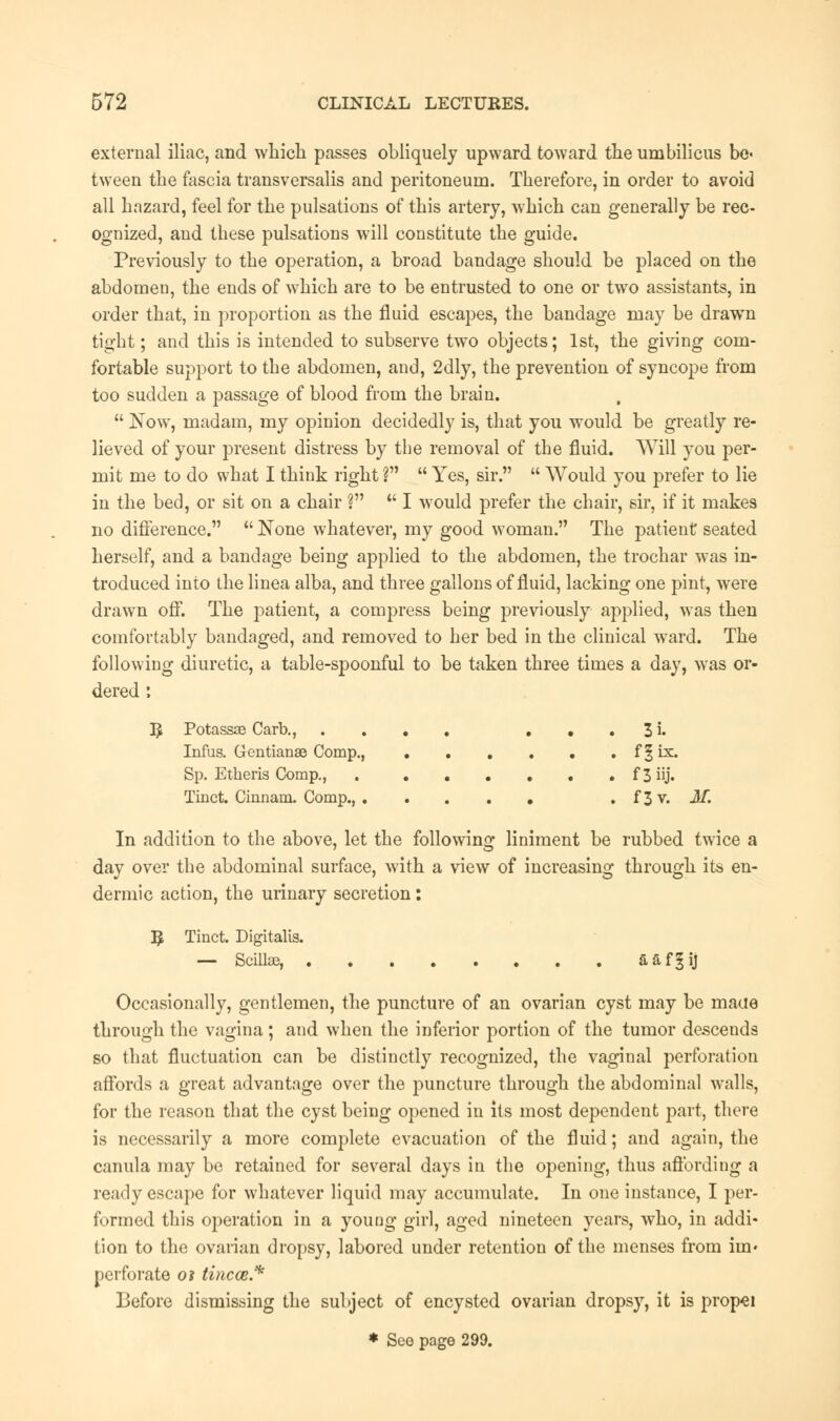 external iliac, and which passes obliquely upward toward the umbilicus be« tween the fascia transversalis and peritoneum. Therefore, in order to avoid all hazard, feel for the pulsations of this artery, which can generally be rec- ognized, and these pulsations will constitute the guide. Previously to the operation, a broad bandage should be placed on the abdomen, the ends of which are to be entrusted to one or two assistants, in order that, in proportion as the fluid escapes, the bandage may be drawn tight; and this is intended to subserve two objects; 1st, the giving com- fortable support to the abdomen, and, 2dly, the prevention of syncope from too sudden a passage of blood from the brain.  Now, madam, my opinion decidedly is, that you would be greatly re- lieved of your present distress by the removal of the fluid. Will you per- mit me to do what I think right V  Yes, sir.  Would you prefer to lie in the bed, or sit on a chair V  I would prefer the chair, sir, if it makes no difference.  None whatever, my good woman. The patient seated herself, and a bandage being applied to the abdomen, the trochar was in- troduced into the linea alba, and three gallons of fluid, lacking one pint, were drawn off. The patient, a compress being previously applied, was then comfortably bandaged, and removed to her bed in the clinical ward. The following diuretic, a table-spoonful to be taken three times a day, was or- dered : B Potassae Carb., .... • • . 3 i. Infus. Gentianae Comp., f § ix. Sp. Etheris Comp., f 3 iij. Tinct. Cinnam. Comp., . f3v. M. In addition to the above, let the following liniment be rubbed twice a day over the abdominal surface, with a view of increasing through its en- dermic action, the urinary secretion : E Tinct. Digitalis. — Scillaa, aaf§ij Occasionally, gentlemen, the puncture of an ovarian cyst may be maue through the vagina ; and when the inferior portion of the tumor descends so that fluctuation can be distinctly recognized, the vaginal perforation affords a great advantage over the puncture through the abdominal walls, for the reason that the cyst being opened in its most dependent part, there is necessarily a more complete evacuation of the fluid; and again, the canula may be retained for several days in the opening, thus affording a ready escape for whatever liquid may accumulate. In one instance, I per- formed this operation in a young girl, aged nineteen years, who, in addi- tion to the ovarian dropsy, labored under retention of the menses from iin« perforate oi tincce.* Before dismissing the subject of encysted ovarian dropsy, it is propel * See page 299.