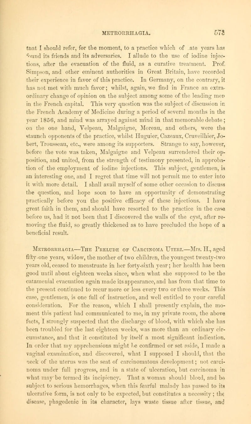 RUat I should refer, for the moment, to a practice which of ate years ha? eound its friends and its adversaries. I allude to the use of iodine injec- tions, after the evacuation of the fluid, as a curative treatment. Prof, Simpson, and other eminent authorities in Great Britain, have recorded their experience in favor of this practice. In Germany, on the contrary, it has not met with much favor; whilst, again, we find in France an extra- ordinary change of opinion on the subject among some of the leading men in the French capital. This very question was the subject of discussion in the French Academy of Medicine during a period of several months in the year 1856, and mind was arrayed against mind in that memorable debate ; on the one hand, Velpeau, Malgaigne, Moreau, and others, were the staunch opponents of the practice, whilst Huguier, Cazeaux, Cruveilhier, Jo- bert, Trousseau, etc., were among its supporters. Strange to say, however, before the vote was taken, Malgaigne and Velpeau surrendered their op- position, and united, from the strength of testimony presented, in approba- tion of the employment of iodine injections. This subject, gentlemen, is an interesting one, and I regret that time will not permit me to enter into it with more detail. I shall avail myself of some other occasion to discuss the question, and hope soon to have an opportunity of demonstrating practically before you the positive efficacy of these injections. I have great faith, in them, and should have resorted to the practice in the case before us, had it not been that I discovered the walls of the cyst, after re- moving the fluid, so greatly thickened as to have precluded the hope of a beneficial result. Metrorrhagia—The Prelude or Carcinoma Uteri.—Mrs. FL, aged fifty-one years, widow, the mother of two children, the youngest twenty-two years old, ceased to meustruate in her forty-sixth year; her health has been good until about eighteen weeks since, when what she supposed to be the catamenial evacuation again made its appearance, and has from that time to the present continued to recur more or less every two or three weeks. This case, gentlemen, is one full of instruction, and well entitled to your careful consideration. For the reason, which I shall presently explain, the mo- ment this patient had communicated to me, in my private room, the above facts, I strongly suspected that the discharge of blood, with which she has been troubled for the last eighteen weeks, was more than an ordinary cir- cumstance, and that it constituted by itself a most significant indication. In order that my apprehensions might be confirmed or set aside, I made a vaginal examination, and discovered, what I supposed I should, that the neck of the uterus was the seat of carcinomatous development; not carci- noma under full progress, and in a state of ulceration, but carcinoma in what may'be termed its incipiency. That a woman should bleed, and be subject to serious hemorrhages, when this fearful malady has passed to its ulcerative form, is not only to be expected, but constitutes a necessity ; the disease, phagedenic in its character, lays waste tissue after tissue, and