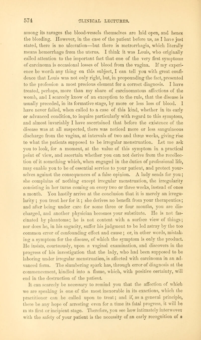 among its ravages the blood-vessels themselves are laid open, and hence the bleeding. However, in the case of the patient before us, as I ha\e jusl stated, there is no ulceration—but there is metrorrhagia, which literally means hemorrhage from the uterus. I think it was Louis, who originally called attention to the important fact that one of the very first symptoms of carcinoma is occasional losses of blood from the vagina. If my experi- ence be worth any thing on this subject, I can tell you with great confi- dence that Louis was not only right, but, in propounding the fact, presented to the profession a most precious element for a correct diagnosis. I have treated, perhaps, more than my share of carcinomatous affections of the womb, and I scarcely know of an exception to the rule, that the disease is usually preceded, in its formative stage, by more or less loss of blood. I have never failed, when called to a case of this kind, whether in its early or advanced condition, to inquire particularly with regard to this symptom, and almost invariably I have ascertained that before the existence of the disease was at all suspected, there was noticed more or less sanguineous discharge from the vagina, at intervals of two and thre.e weeks, giving rise to what the patients supposed to be irregular menstruation. Let me ask you to look, for a moment, at the value of this symptom in a practical point of view, and ascertain whether you can not derive from the recollec- tion of it something which, when engaged in the duties of professional life, may enable you to be of essential service to your patieut, and protect your- selves against the consequences of a false opinion. A lady sends for you; she complains of nothing except irregular menstruation, the irregularity consisting in her turns coming on every two or three weeks, instead of once a month. You hastily arrive at the conclusion that it is merely an irregu- larity ; you treat her for it; she derives no benefit from your therapeutics; and after being under care for some three or four months, you are dis- charged, and another physician becomes your substitute. He is not fas- cinated by phantoms; he is not content with a surface view of things; nor does he, in his sagacity, suffer his judgment to be led astray by the too common error of confounding effect and cause ; or, in other words, mistak- ing a symptom for the disease, of which the symptom is only the product. He insists, courteously, upon a vaginal examination, and discovers in the progress of his investigation that the lady, who had been supposed to be laboring under irregular menstruation, is affected with carcinoma in an ad- vanced form. The slumbering spark has, through error of diagnosis at the commencement, kindled into a flame, which, with positive certainty, will cud in the destruction of the patient. It can scarcely be necessary to remind you that the affection of which we are speaking is one of the most inexorable in its exactions, which the practitioner can be called upon to treat; and if, as a general principle, there he any hope of arresting even for a time its fatal progress, it will be m its first or incipient stage. Therefore, you see how intimately interwoveu with the safety of your patient is the necessity of an early recognition of a