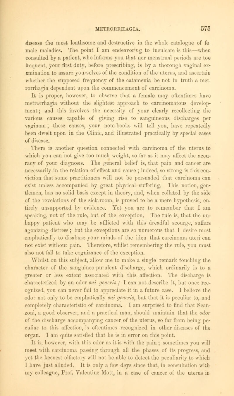 disease the most loathsome and destructive in the whole catalogue of fe male maladies. The point I am endeavoring to inculcate is this—when consulted by a patient, who informs you that ner menstrual periods are too frequent, your first duty, before prescribing, is by a thorough vaginal ex- amination to assure yourselves of the condition of the uterus, and ascertain whether the supposed frequency of the catamenia be not in truth a inetr rorrhagia dependent upon the commencement of carcinoma. It is proper, however, to observe that a female may oftentimes have metrorrhagia without the slightest approach to carcinomatous develop- ment ; and this involves the necessity of your clearly recollecting the various causes capable of giving rise to sanguineous discharges per vaginam ; these causes, your note-books will tell you, have repeatedly been dwelt upon in the Clinic, and illustrated practically by special cases of disease. There is another question connected with carcinoma of the uterus to which you can not give too much weight, so far as it may affect the accu- racy of your diagnosis. The general belief is, that pain and cancer are necessarily in the relation of effect and cause ; indeed, so strong is this con- viction that some practitioners will not be persuaded that carcinoma can exist unless accompanied by great physical suffering. This notion, gen- tlemen, has no solid basis except in theory, and, when collated by the side of the revelations of the sick-room, is proved to be a mere hypothesis, en- tirely unsupported by evidence. Yet you are to remember that I am speaking, not of the rule, but of the exception. The rule is, that the un- happy patient who may be afflicted with this dreadful scourge, suffers agonizing distress; but the exceptions are so numerous that I desire most emphatically to disabuse your minds of the idea that carcinoma uteri can not exist without pain. Therefore, whilst remembering the rule, you must also not fail to take cognizance of the exception. Whilst on this subject, allow me to make a single remark touching the character of the sanguineo-purulent discharge, which ordinarily is to a greater or less extent associated with this affection. The discharge is characterized by an odor sui generis ; I can not describe it, but once rec- ognized, you can never fail to appreciate it in a future case. I believe the odor not only to be emphatically sui generis, but that it is peculiar to, and completely characteristic of carcinoma. I am surprised to find that Scan- zoni, a good observer, and a practical man, should maintain that the odor of the discharge accompanying cancer of the uterus, so far from bein^- pe- culiar to this affection, is oftentimes recognized in other diseases of the organ. I am quite satisfied that he is in error on this point. It is, however, with this odor as it is with the pain ; sometimes you will mee( with carcinoma passing through all the phases of its progress, and yet the keenest olfactory will not be able to detect the peculiarity t«> which I have just alluded. It is only a few days since that, in consultation with rny colleague, Prof. Valentine Mott, in a case of cancer of the uterus in